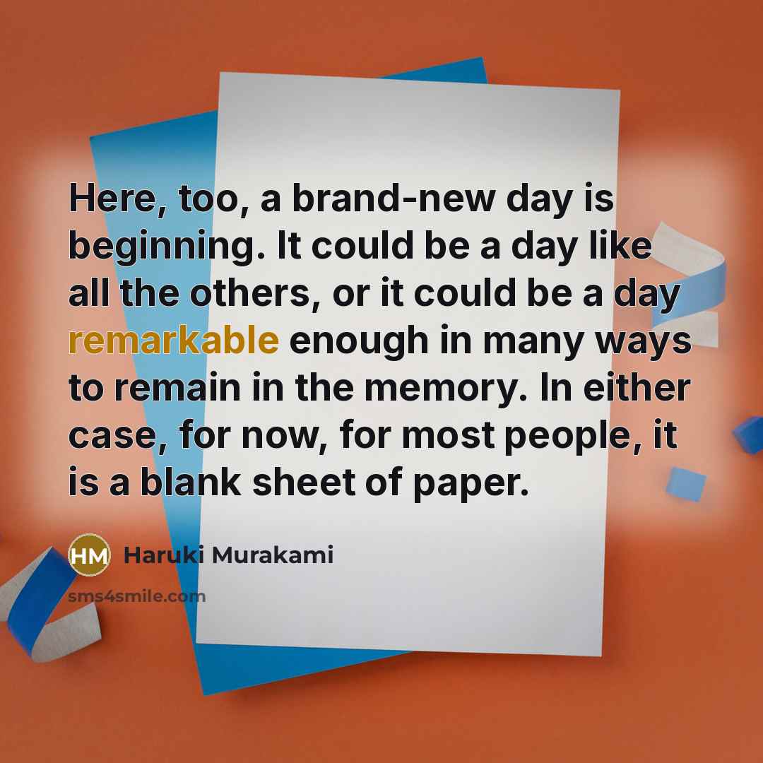 “Here, too, a brand-new day is beginning. It could be a day like all the others, or it could be a day remarkable enough in many ways to remain in the memory. In either case, for now, for most people, it is a blank sheet of paper.” quote by Haruki Murakami