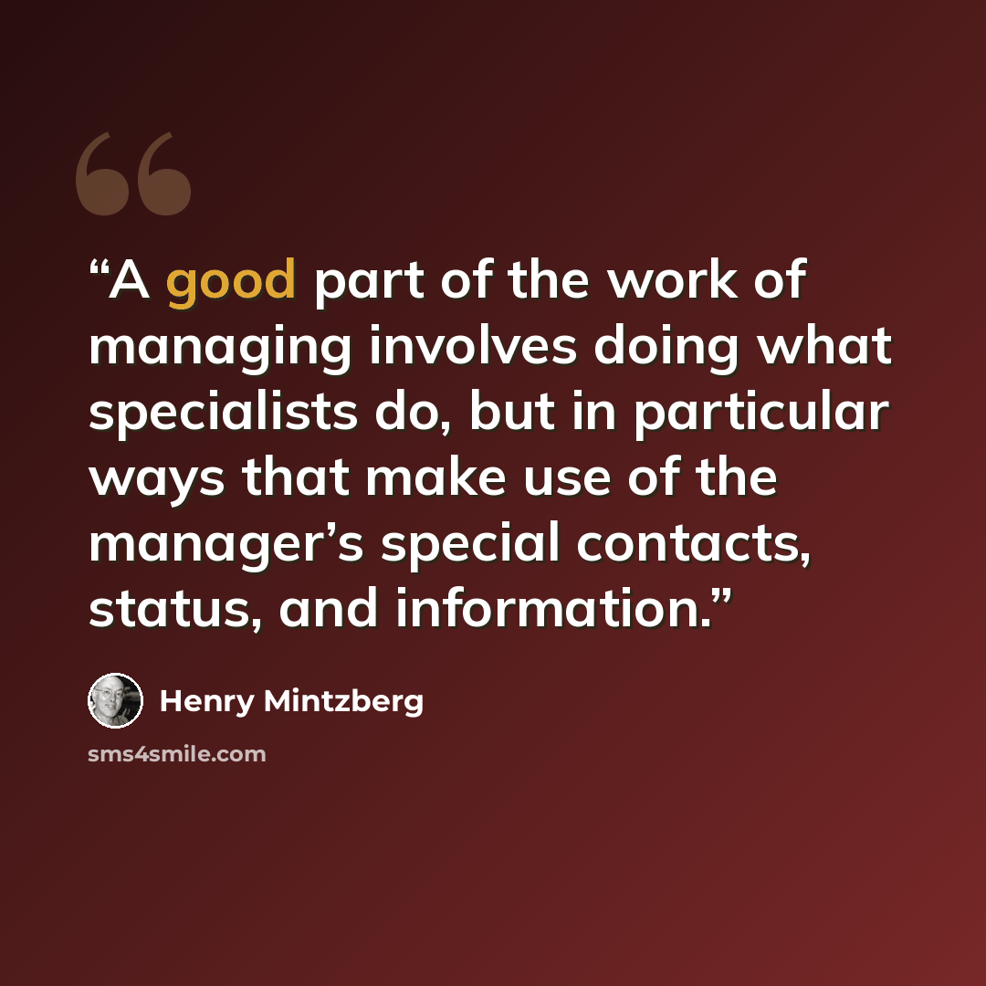 “A good part of the work of managing involves doing what specialists do, but in particular ways that make use of the manager’s special contacts, status, and information.” quote by Henry Mintzberg