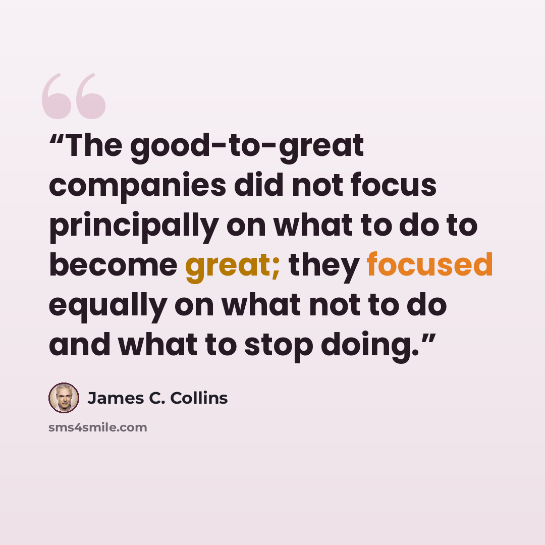 “The good-to-great companies did not focus principally on what to do to become great; they focused equally on what not to do and what to stop doing.” quote by James C. Collins