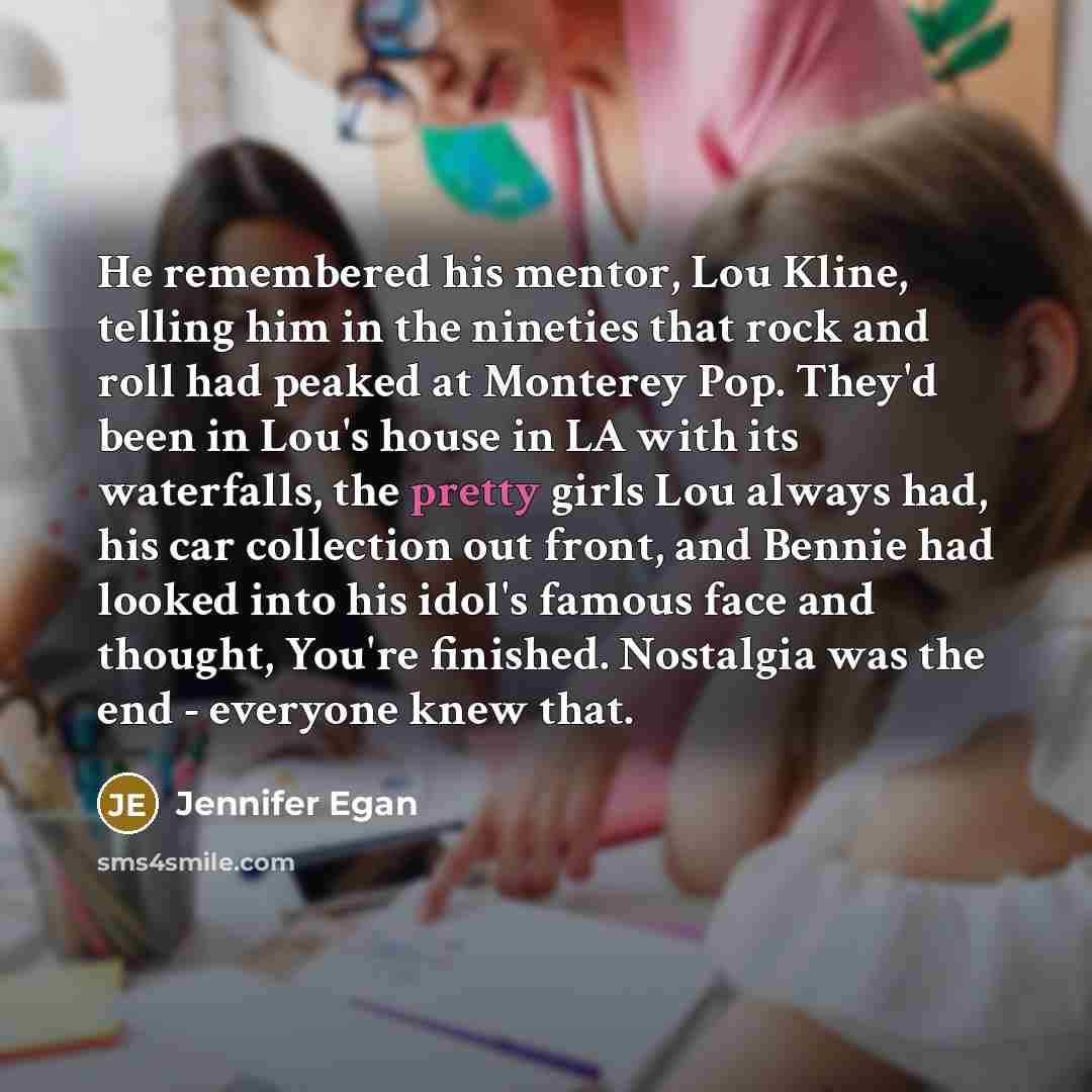 “He remembered his mentor, Lou Kline, telling him in the nineties that rock and roll had peaked at Monterey Pop. They'd been in Lou's house in LA with its waterfalls, the pretty girls Lou always had, his car collection out front, and Bennie had looked into his idol's famous face and thought, You're…” quote by Jennifer Egan