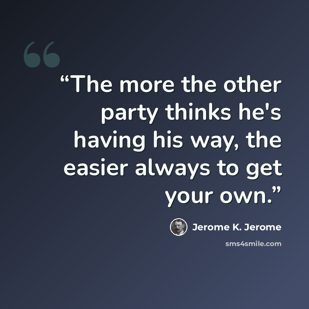 “The more the other party thinks he's having his way, the easier always to get your own.” quote by Jerome K. Jerome