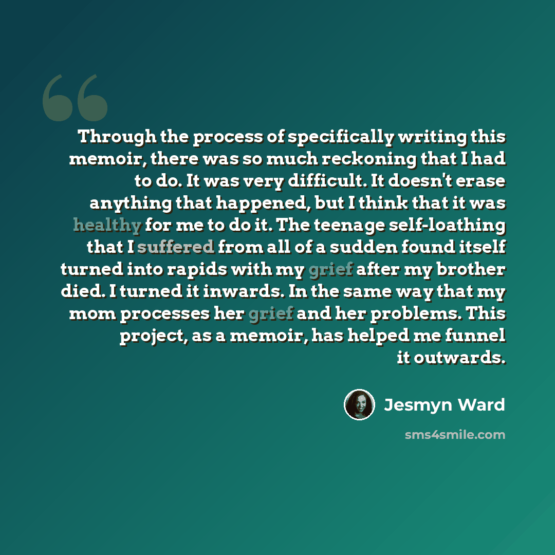 “Through the process of specifically writing this memoir, there was so much reckoning that I had to do. It was very difficult. It doesn't erase anything that happened, but I think that it was healthy for me to do it. The teenage self-loathing that I suffered from all of a sudden found itself turned…” quote by Jesmyn Ward