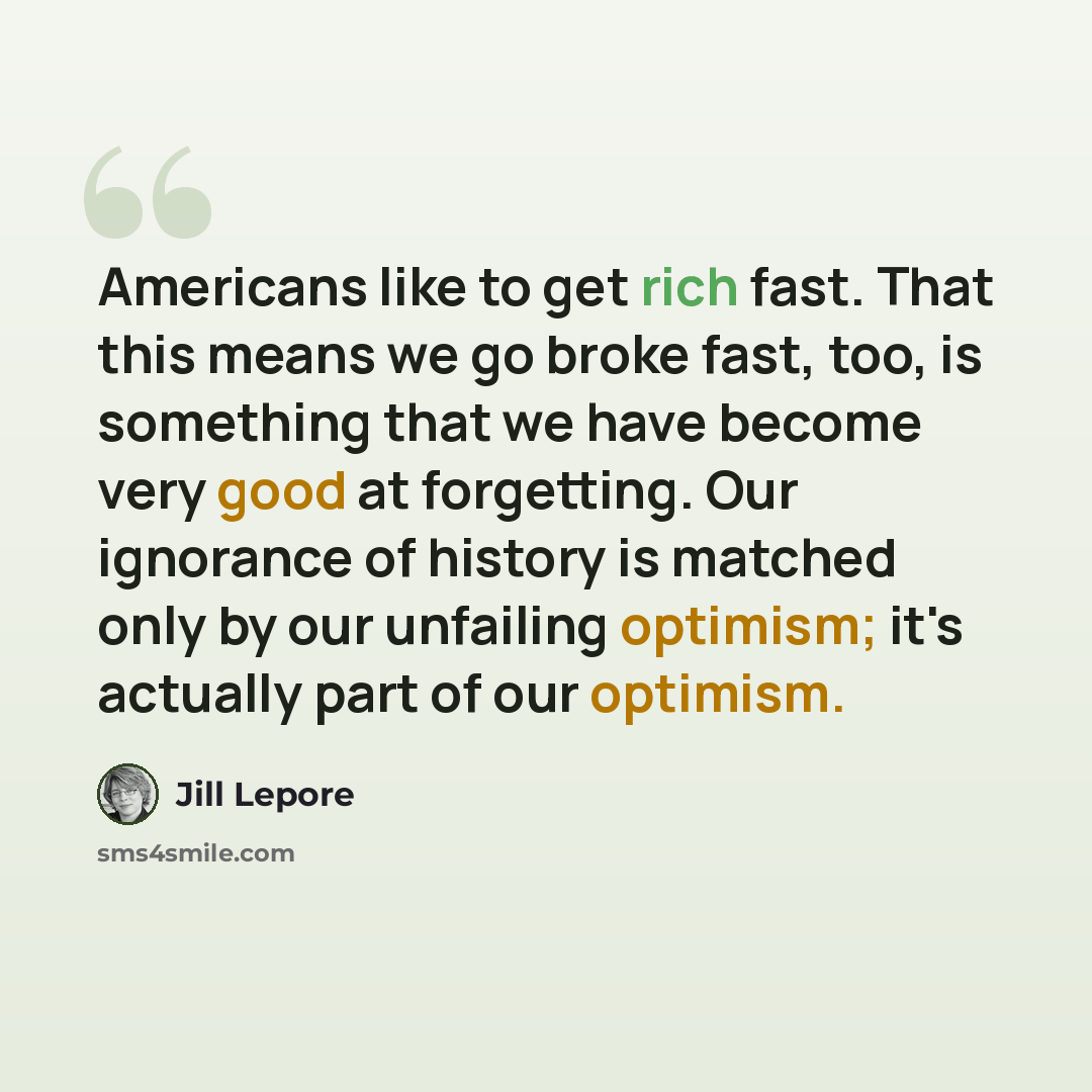 “Americans like to get rich fast. That this means we go broke fast, too, is something that we have become very good at forgetting. Our ignorance of history is matched only by our unfailing optimism; it's actually part of our optimism.” quote by Jill Lepore