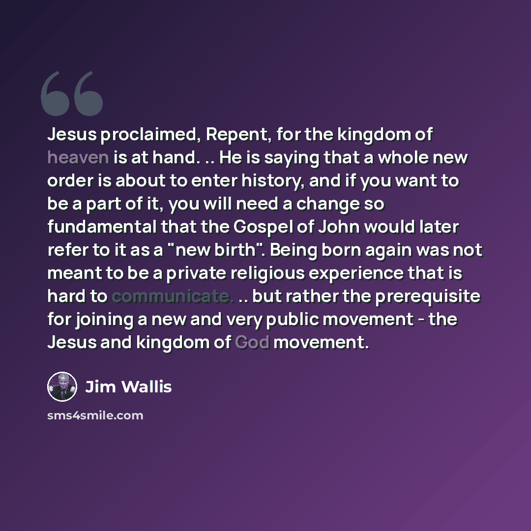 “Jesus proclaimed, Repent, for the kingdom of heaven is at hand. .. He is saying that a whole new order is about to enter history, and if you want to be a part of it, you will need a change so fundamental that the Gospel of John would later refer to it as a "new birth". Being born again was not…” quote by Jim Wallis