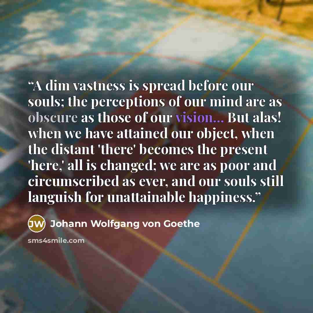 “A dim vastness is spread before our souls; the perceptions of our mind are as obscure as those of our vision... But alas! when we have attained our object, when the distant 'there' becomes the present 'here,' all is changed; we are as poor and circumscribed as ever, and our souls still languish…” quote by Johann Wolfgang von Goethe