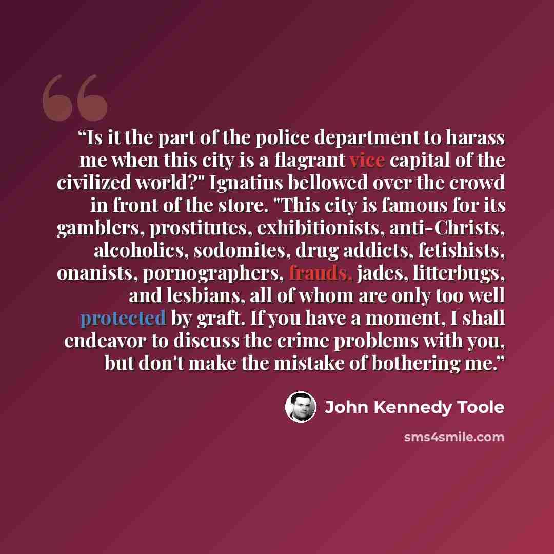 “Is it the part of the police department to harass me when this city is a flagrant vice capital of the civilized world?" Ignatius bellowed over the crowd in front of the store. "This city is famous for its gamblers, prostitutes, exhibitionists, anti-Christs, alcoholics, sodomites, drug addicts…” quote by John Kennedy Toole