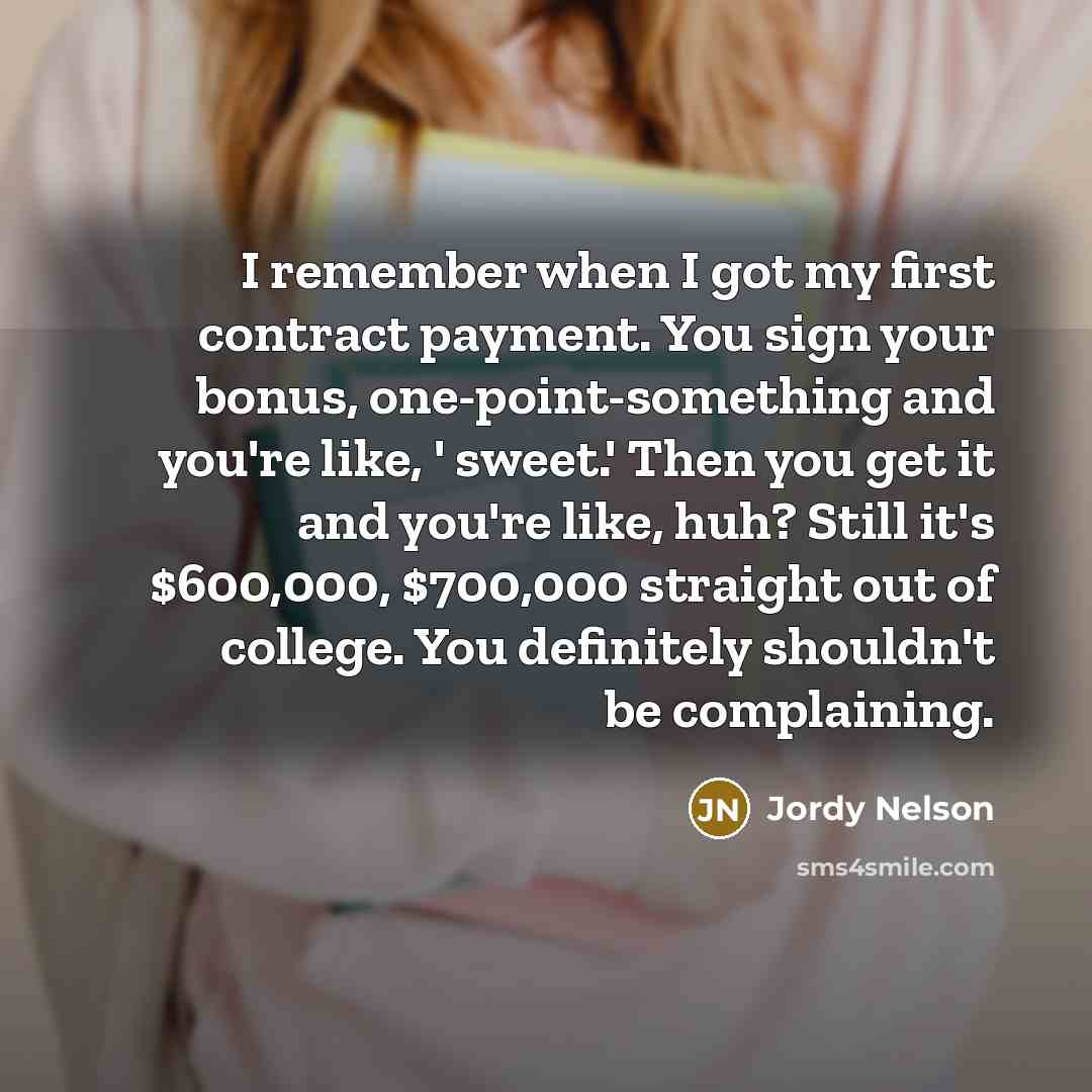 “I remember when I got my first contract payment. You sign your bonus, one-point-something and you're like, ' sweet.' Then you get it and you're like, huh? Still it's $600,000, $700,000 straight out of college. You definitely shouldn't be complaining.” quote by Jordy Nelson