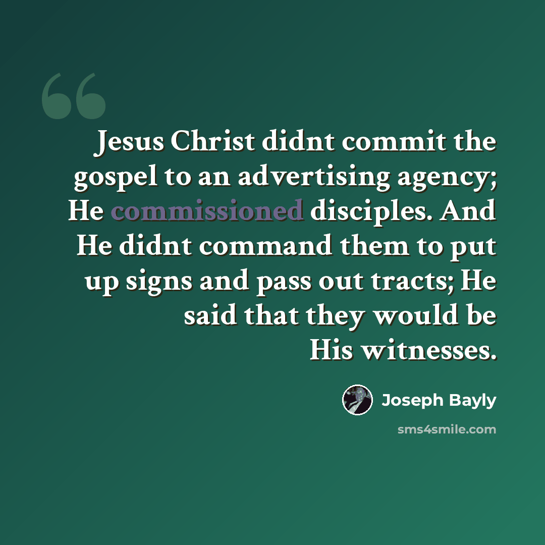 “Jesus Christ didnt commit the gospel to an advertising agency; He commissioned disciples. And He didnt command them to put up signs and pass out tracts; He said that they would be His witnesses.” quote by Joseph Bayly