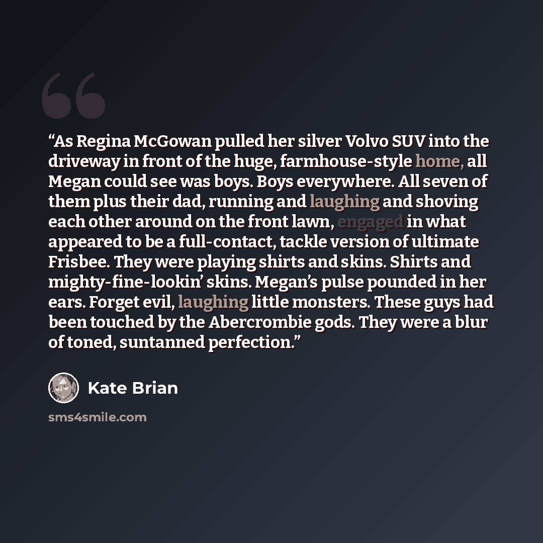 “As Regina McGowan pulled her silver Volvo SUV into the driveway in front of the huge, farmhouse-style home, all Megan could see was boys. Boys everywhere. All seven of them plus their dad, running and laughing and shoving each other around on the front lawn, engaged in what appeared to be a…” quote by Kate Brian