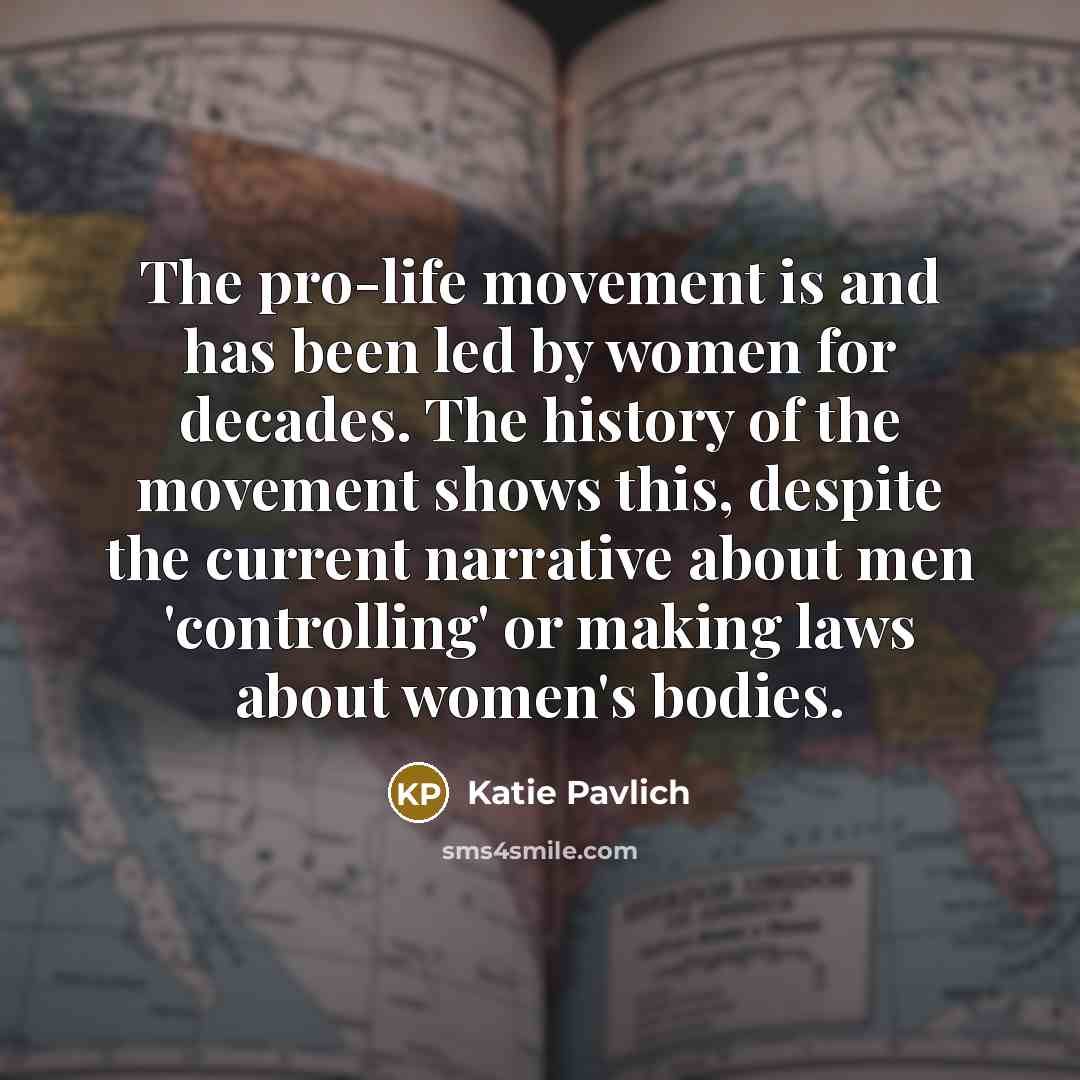 “The pro-life movement is and has been led by women for decades. The history of the movement shows this, despite the current narrative about men 'controlling' or making laws about women's bodies.” quote by Katie Pavlich
