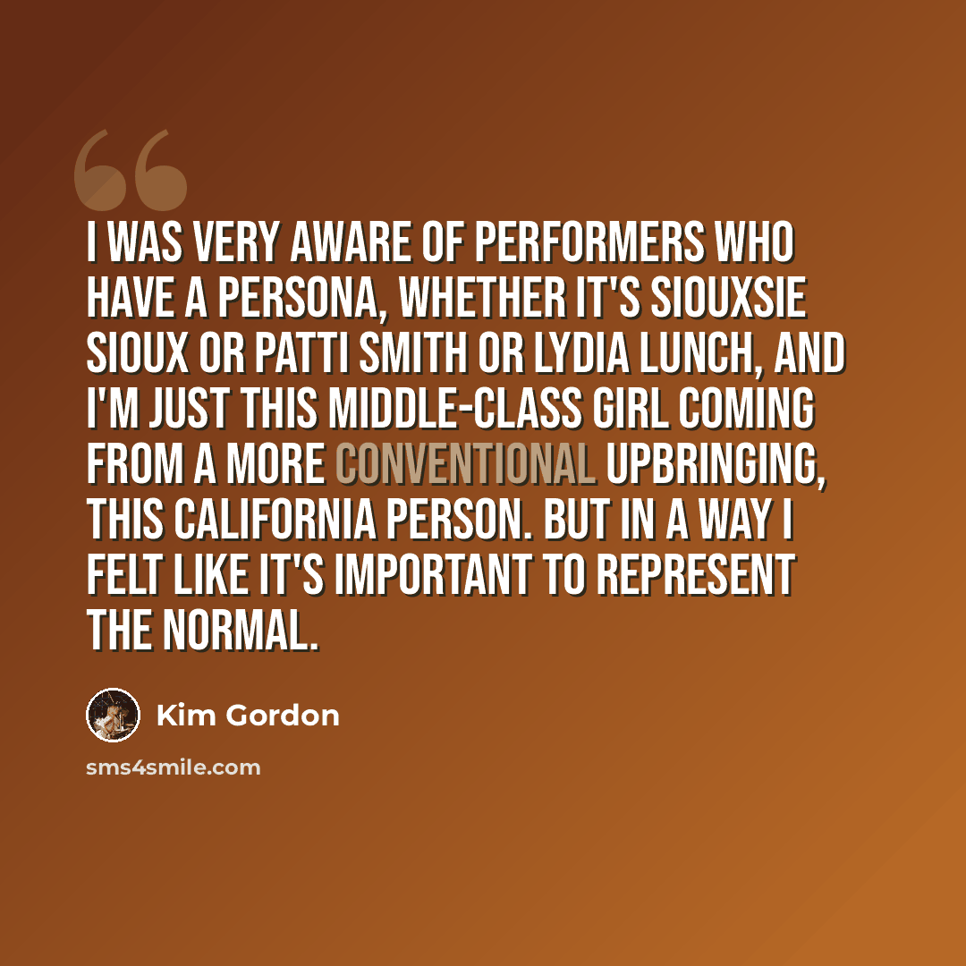 “I was very aware of performers who have a persona, whether it's Siouxsie Sioux or Patti Smith or Lydia Lunch, and I'm just this middle-class girl coming from a more conventional upbringing, this California person. But in a way I felt like it's important to represent the normal.” quote by Kim Gordon