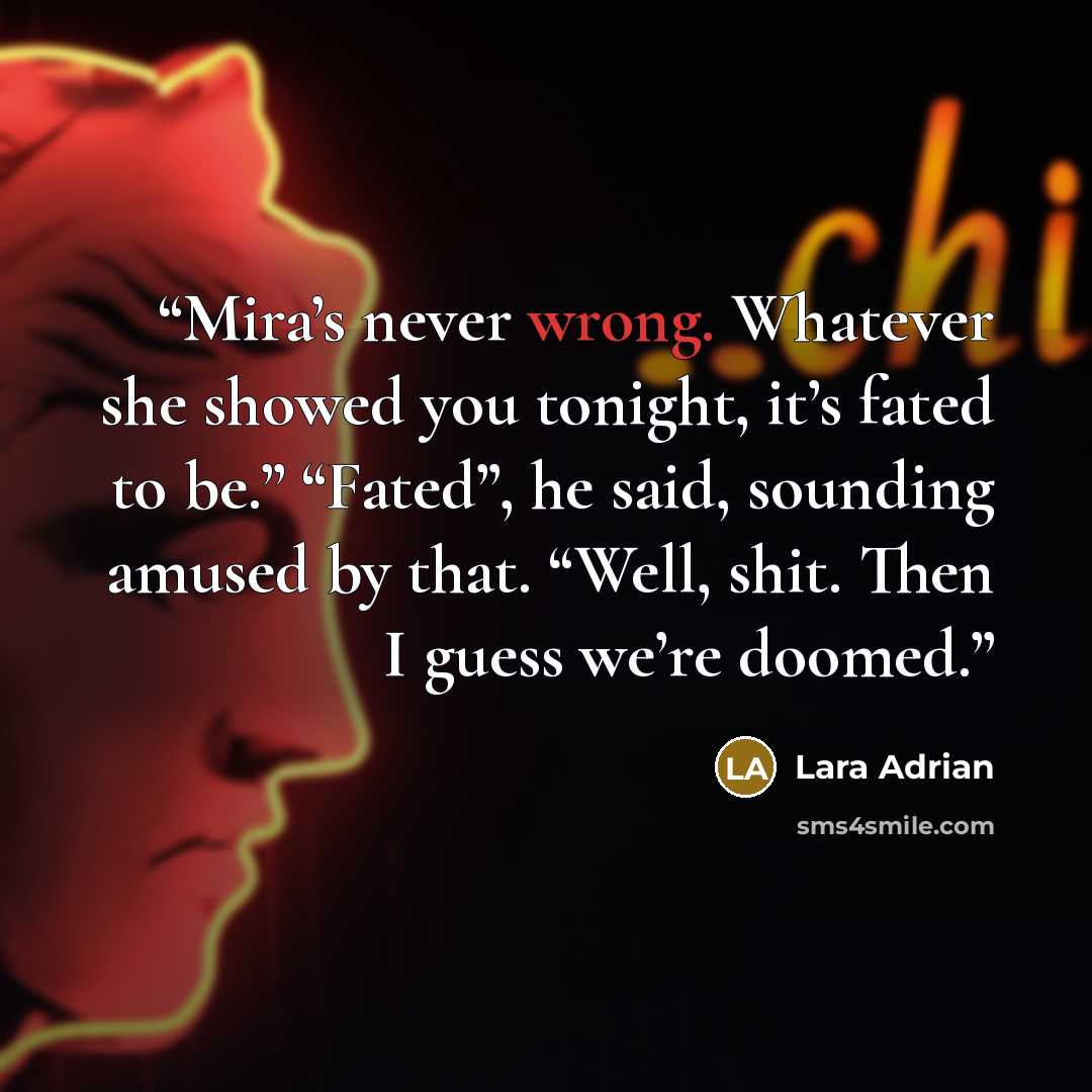 “Mira’s never wrong. Whatever she showed you tonight, it’s fated to be.” “Fated”, he said, sounding amused by that. “Well, shit. Then I guess we’re doomed.” quote by lara adrian