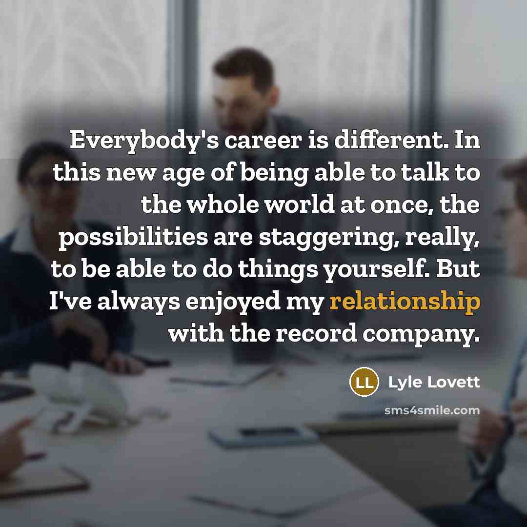 “Everybody's career is different. In this new age of being able to talk to the whole world at once, the possibilities are staggering, really, to be able to do things yourself. But I've always enjoyed my relationship with the record company.” quote by Lyle Lovett