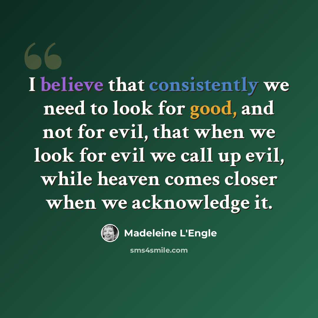 “I believe that consistently we need to look for good, and not for evil, that when we look for evil we call up evil, while heaven comes closer when we acknowledge it.” quote by Madeleine L'Engle