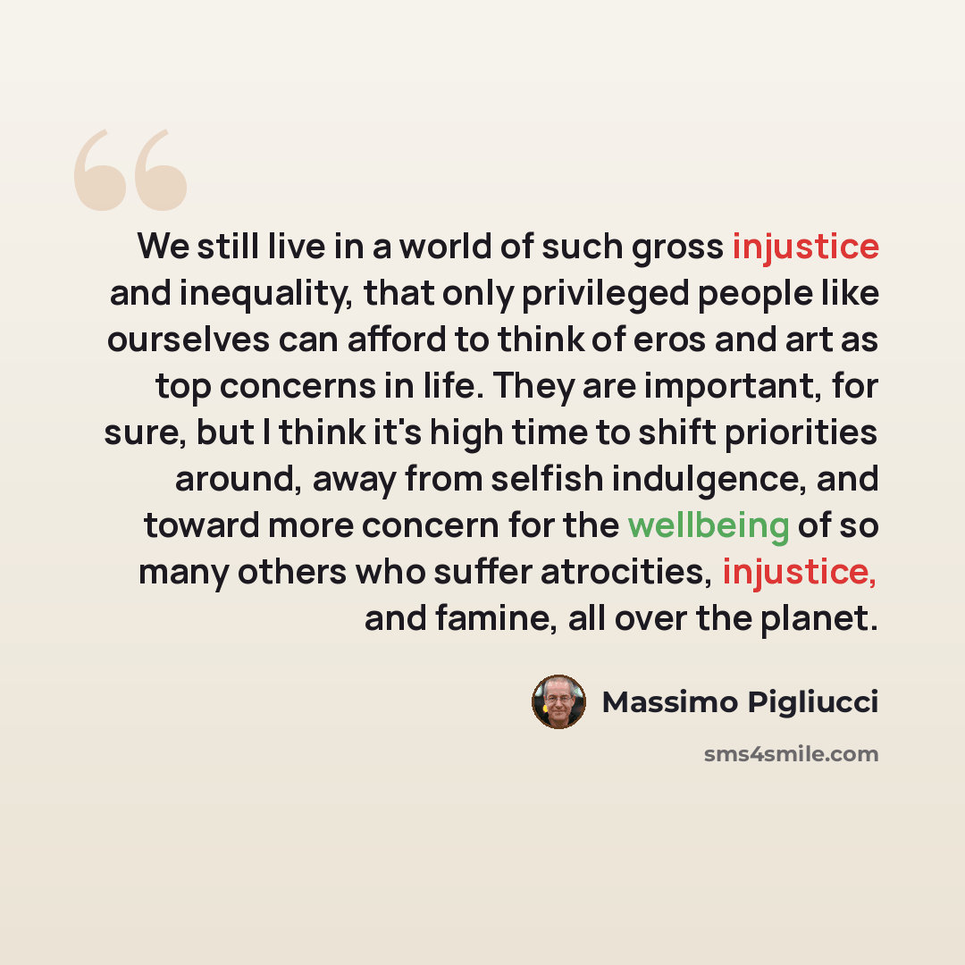 “We still live in a world of such gross injustice and inequality, that only privileged people like ourselves can afford to think of eros and art as top concerns in life. They are important, for sure, but I think it's high time to shift priorities around, away from selfish indulgence, and toward…” quote by Massimo Pigliucci