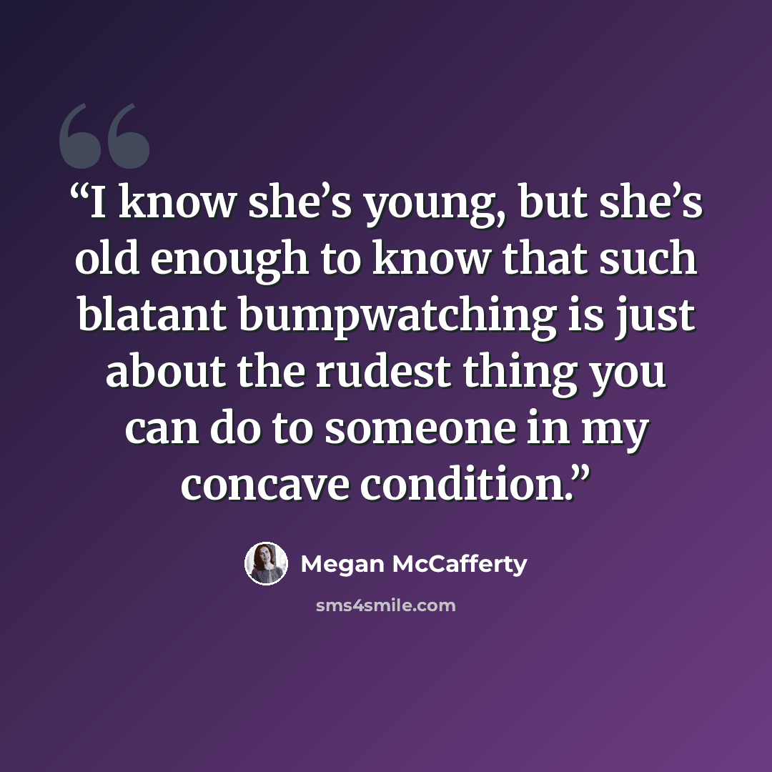 “I know she’s young, but she’s old enough to know that such blatant bumpwatching is just about the rudest thing you can do to someone in my concave condition.” quote by Megan McCafferty