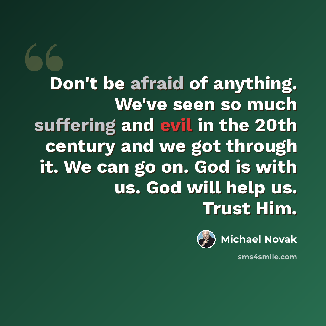“Don't be afraid of anything. We've seen so much suffering and evil in the 20th century and we got through it. We can go on. God is with us. God will help us. Trust Him.” quote by Michael Novak