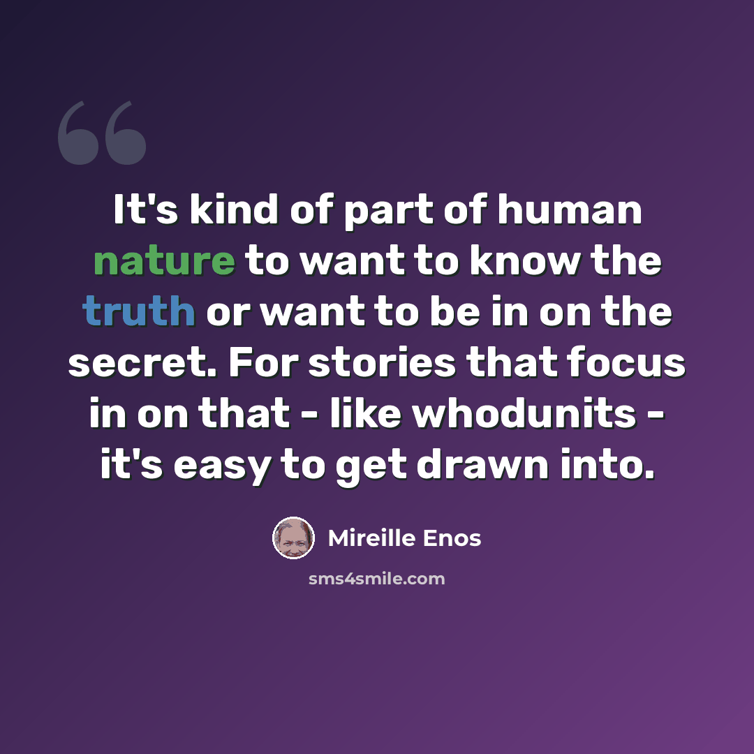 “It's kind of part of human nature to want to know the truth or want to be in on the secret. For stories that focus in on that - like whodunits - it's easy to get drawn into.” quote by Mireille Enos