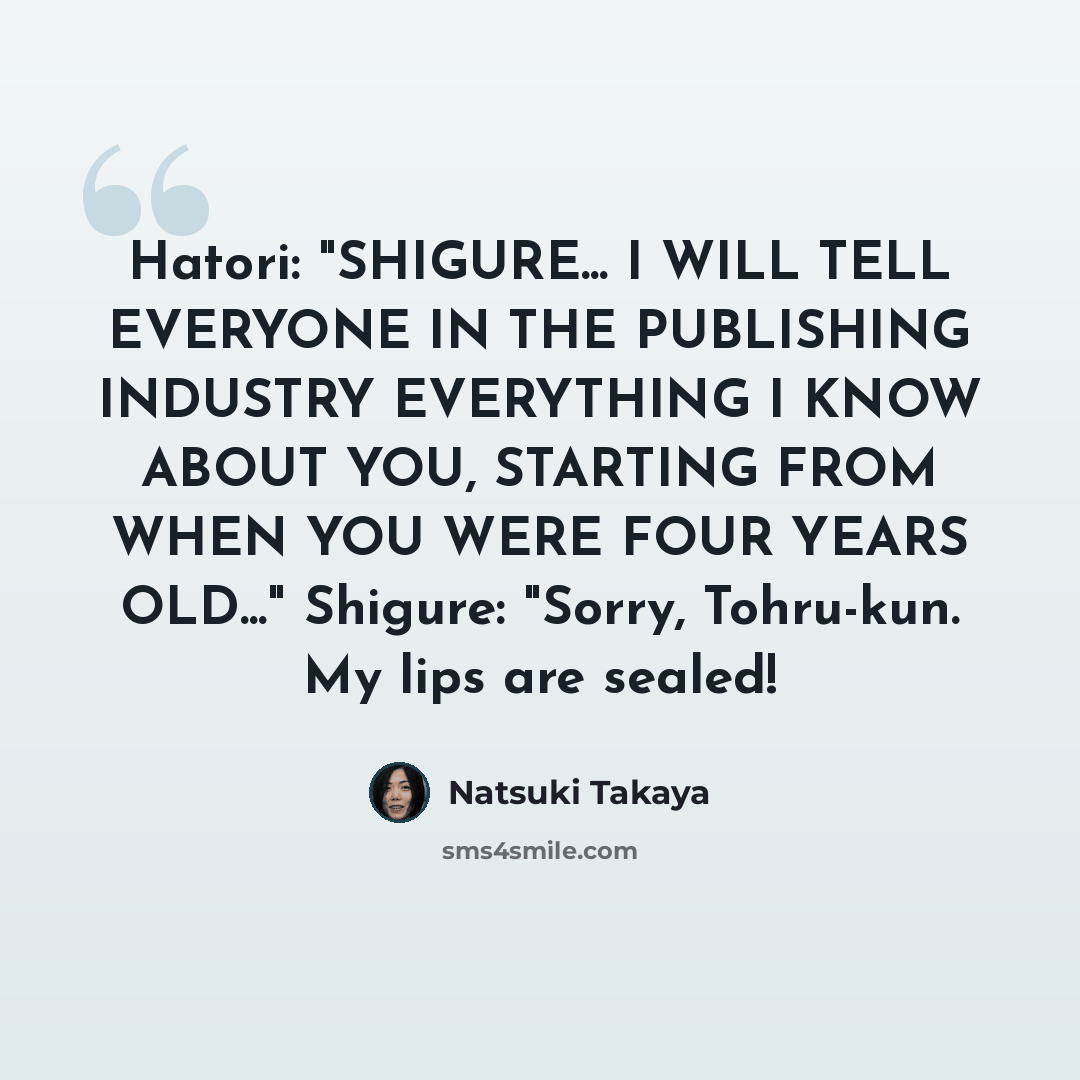 “Hatori: "SHIGURE... I WILL TELL EVERYONE IN THE PUBLISHING INDUSTRY EVERYTHING I KNOW ABOUT YOU, STARTING FROM WHEN YOU WERE FOUR YEARS OLD..." Shigure: "Sorry, Tohru-kun. My lips are sealed!” quote by Natsuki Takaya