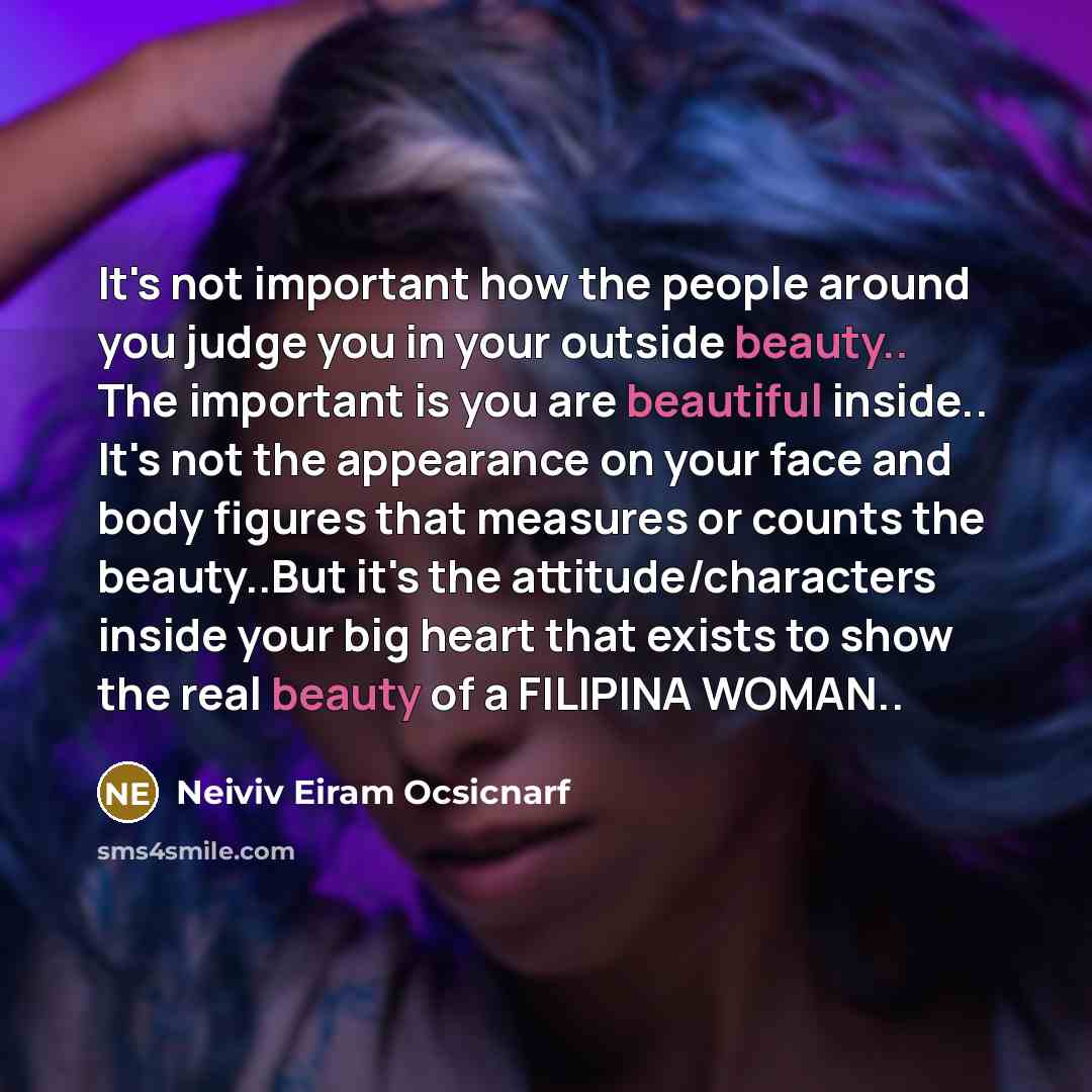 “It's not important how the people around you judge you in your outside beauty.. The important is you are beautiful inside.. It's not the appearance on your face and body figures that measures or counts the beauty..But it's the attitude/characters inside your big heart that exists to show the real…” quote by Neiviv Eiram Ocsicnarf