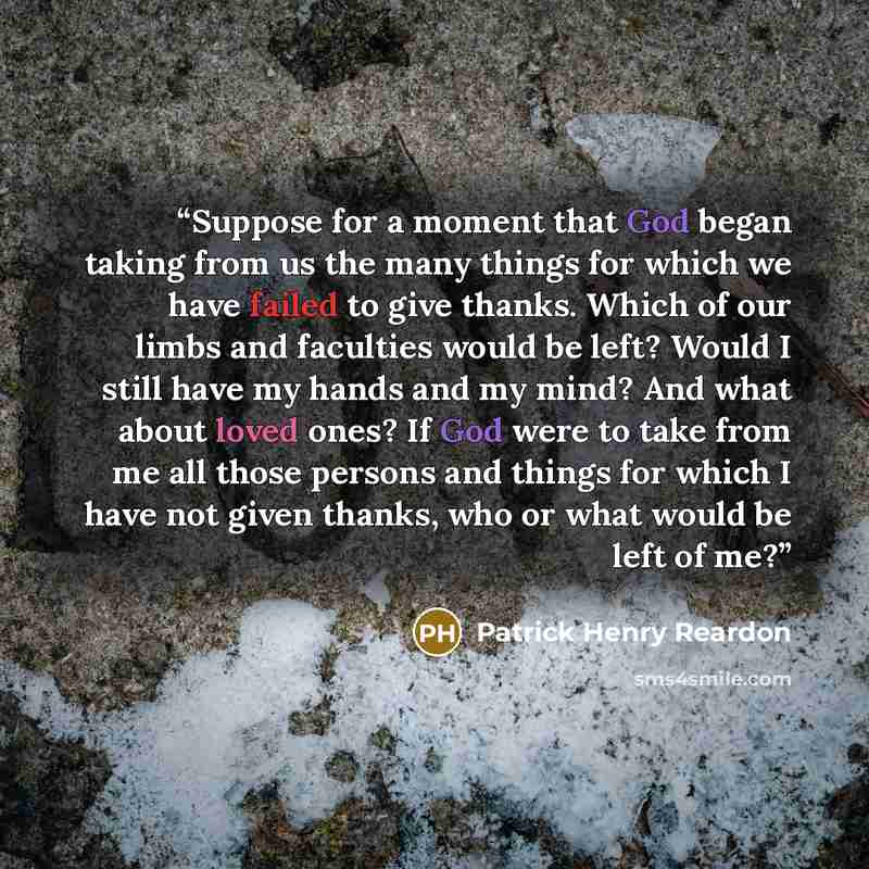 “Suppose for a moment that God began taking from us the many things for which we have failed to give thanks. Which of our limbs and faculties would be left? Would I still have my hands and my mind? And what about loved ones? If God were to take from me all those persons and things for which I have…” quote by Patrick Henry Reardon