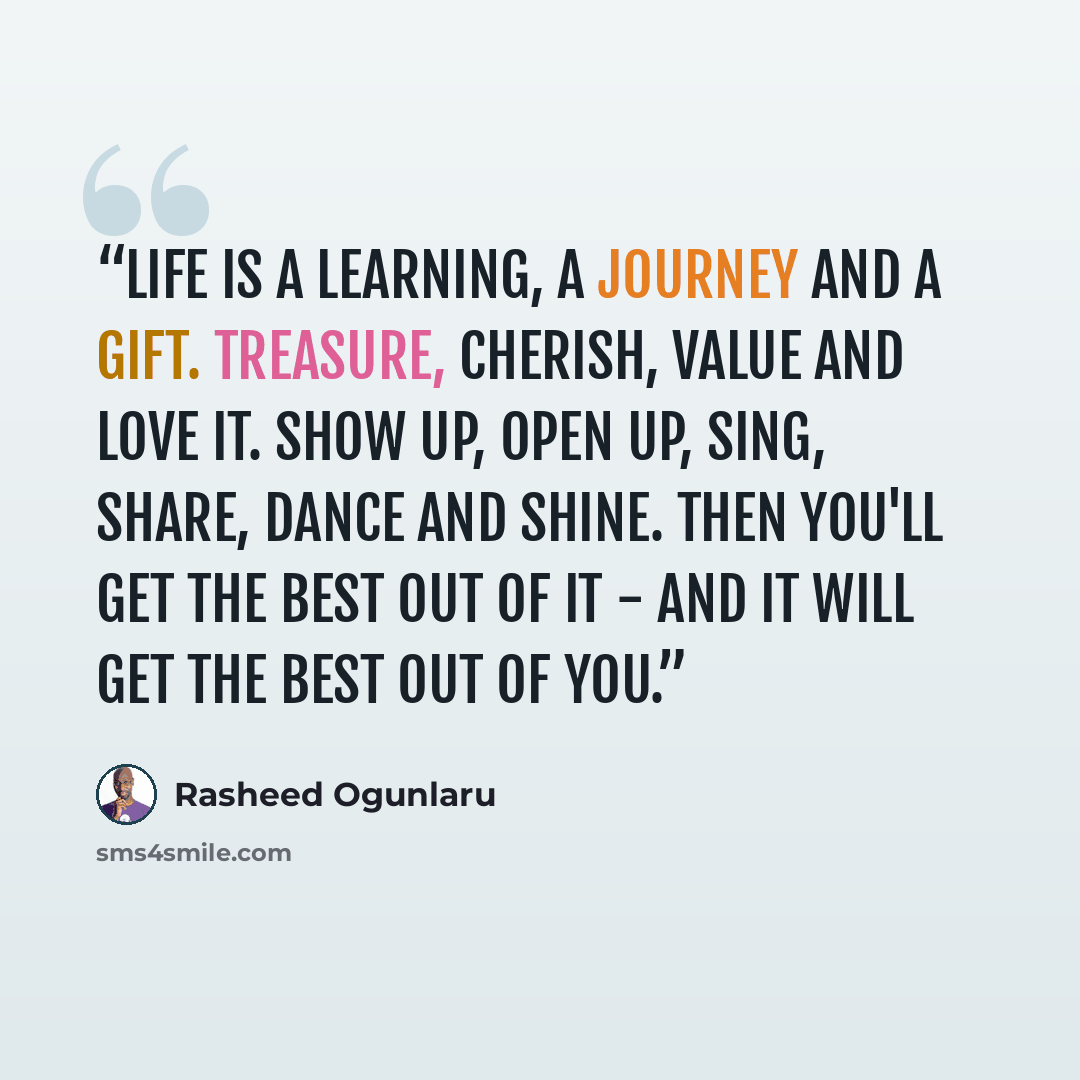 “Life is a learning, a journey and a gift. Treasure, cherish, value and love it. Show up, open up, sing, share, dance and shine. Then you'll get the best out of it - and it will get the best out of you.” quote by Rasheed Ogunlaru