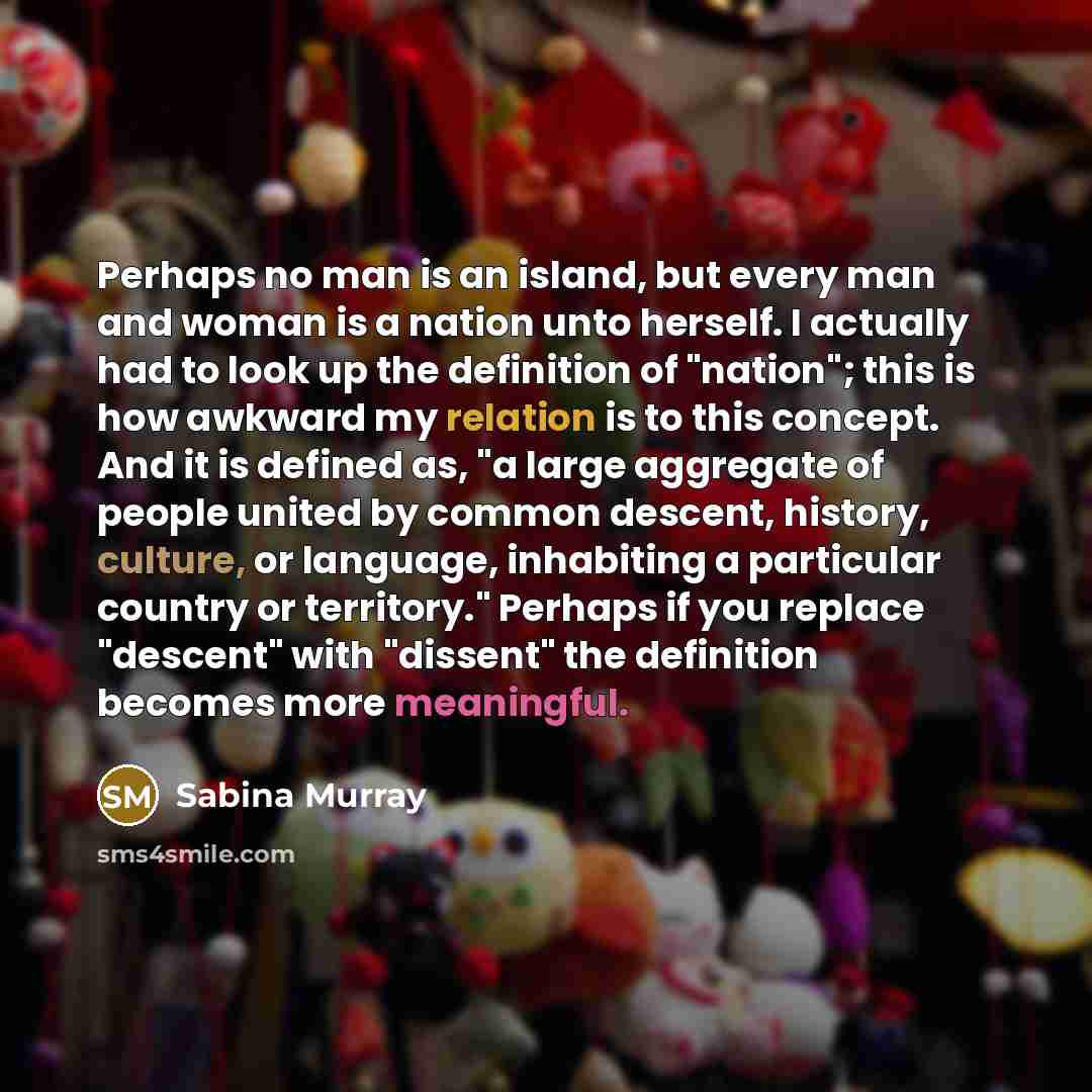 “Perhaps no man is an island, but every man and woman is a nation unto herself. I actually had to look up the definition of "nation"; this is how awkward my relation is to this concept. And it is defined as, "a large aggregate of people united by common descent, history, culture, or language…” quote by Sabina Murray