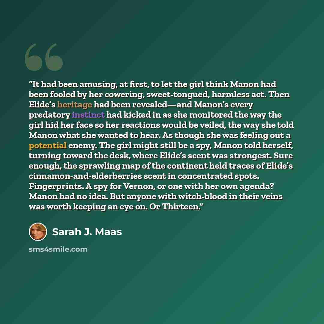 “It had been amusing, at first, to let the girl think Manon had been fooled by her cowering, sweet-tongued, harmless act. Then Elide’s heritage had been revealed—and Manon’s every predatory instinct had kicked in as she monitored the way the girl hid her face so her reactions would be veiled, the…” quote by Sarah J. Maas