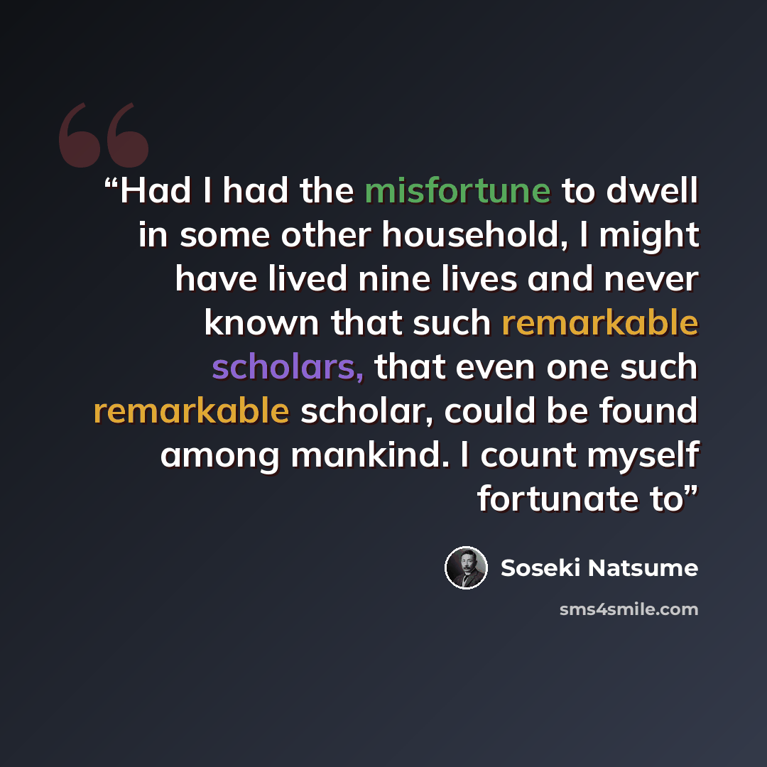“Had I had the misfortune to dwell in some other household, I might have lived nine lives and never known that such remarkable scholars, that even one such remarkable scholar, could be found among mankind. I count myself fortunate to” quote by Sōseki Natsume