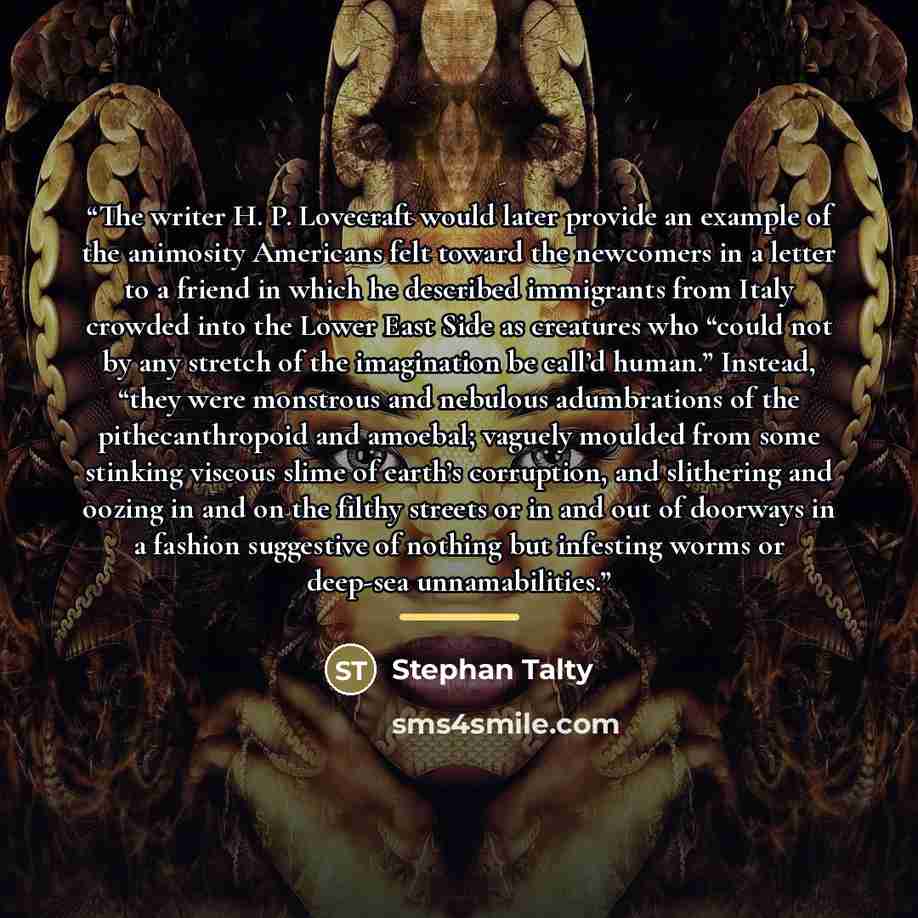 “The writer H. P. Lovecraft would later provide an example of the animosity Americans felt toward the newcomers in a letter to a friend in which he described immigrants from Italy crowded into the Lower East Side as creatures who “could not by any stretch of the imagination be call’d human.”…” quote by Stephan Talty