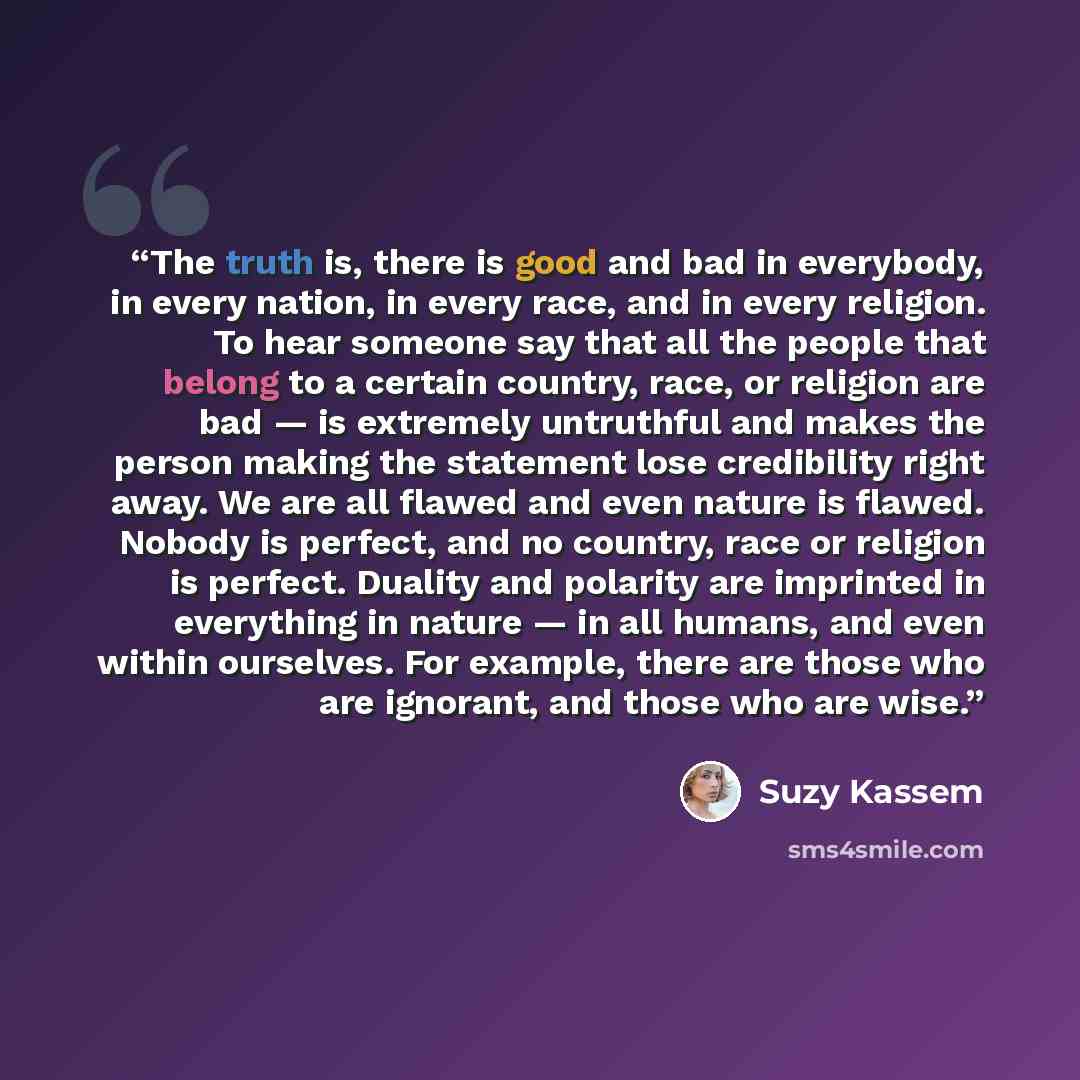 “The truth is, there is good and bad in everybody, in every nation, in every race, and in every religion. To hear someone say that all the people that belong to a certain country, race, or religion are bad — is extremely untruthful and makes the person making the statement lose credibility right…” quote by Suzy Kassem