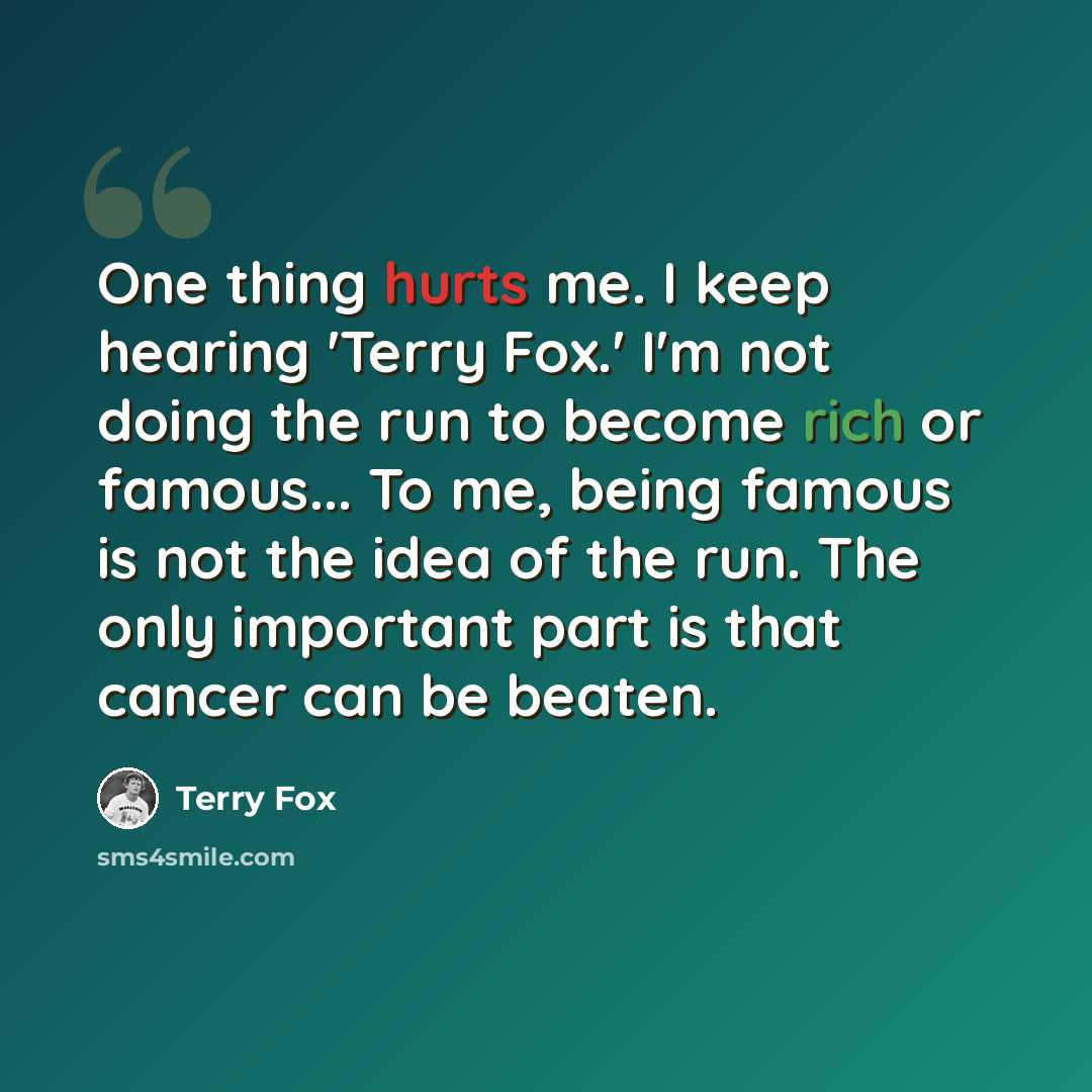 “One thing hurts me. I keep hearing 'Terry Fox.' I'm not doing the run to become rich or famous... To me, being famous is not the idea of the run. The only important part is that cancer can be beaten.” quote by Terry Fox