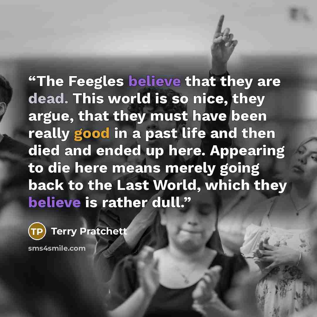 “The Feegles believe that they are dead. This world is so nice, they argue, that they must have been really good in a past life and then died and ended up here. Appearing to die here means merely going back to the Last World, which they believe is rather dull.” quote by Terry Pratchett