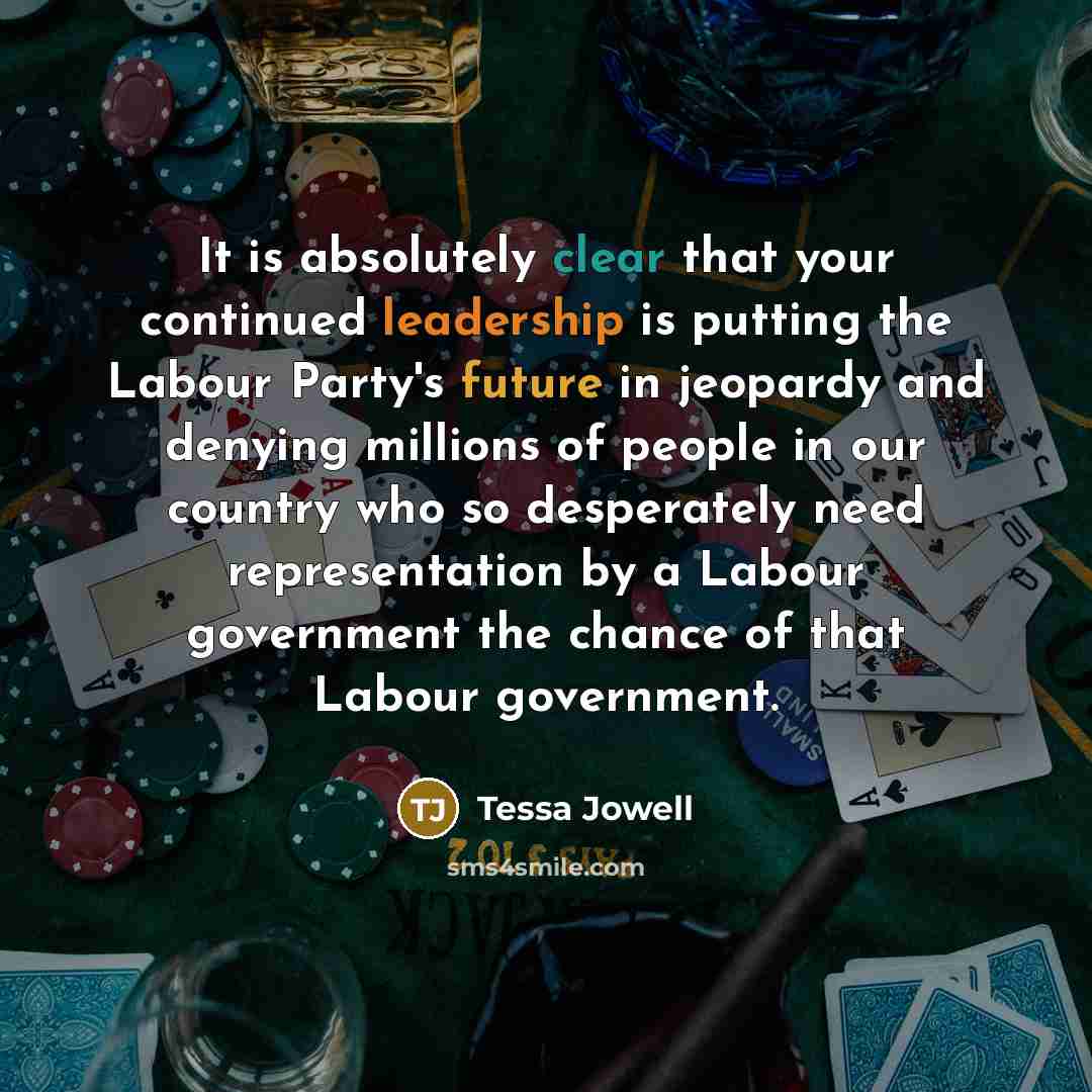 “It is absolutely clear that your continued leadership is putting the Labour Party's future in jeopardy and denying millions of people in our country who so desperately need representation by a Labour government the chance of that Labour government.” quote by Tessa Jowell