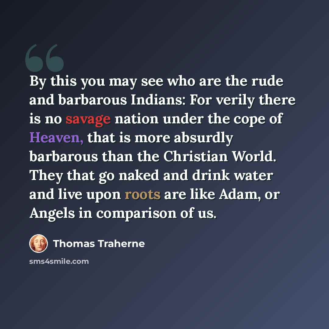 “By this you may see who are the rude and barbarous Indians: For verily there is no savage nation under the cope of Heaven, that is more absurdly barbarous than the Christian World. They that go naked and drink water and live upon roots are like Adam, or Angels in comparison of us.” quote by Thomas Traherne