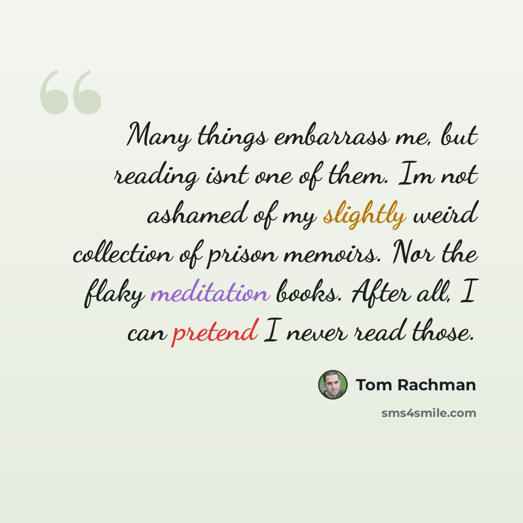 “Many things embarrass me, but reading isnt one of them. Im not ashamed of my slightly weird collection of prison memoirs. Nor the flaky meditation books. After all, I can pretend I never read those.” quote by Tom Rachman