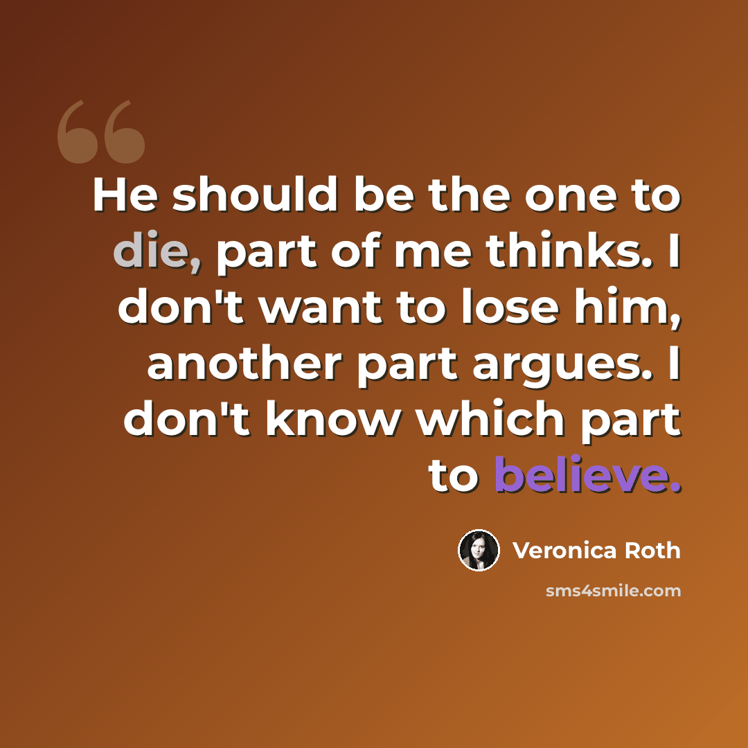“He should be the one to die, part of me thinks. I don't want to lose him, another part argues. I don't know which part to believe.” quote by Veronica Roth