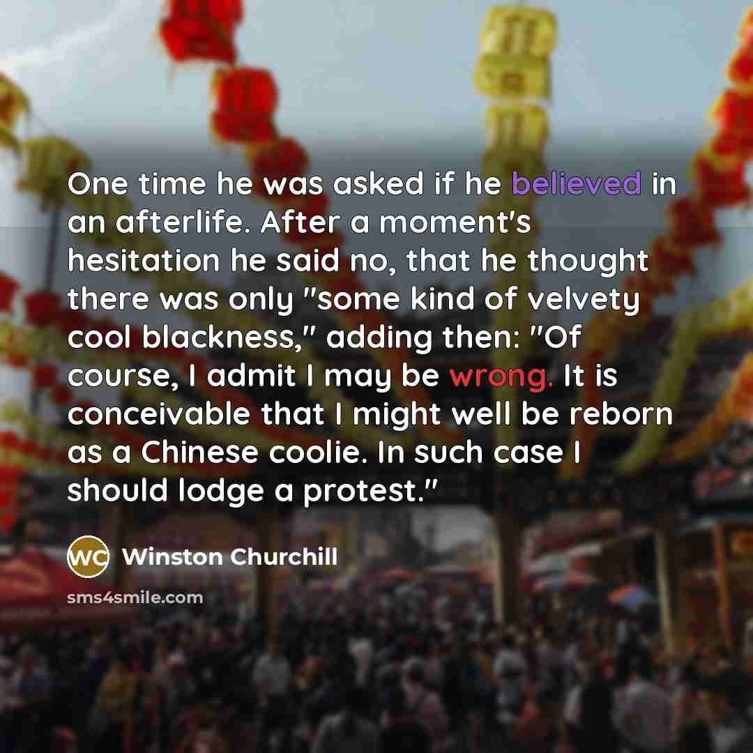 “One time he was asked if he believed in an afterlife. After a moment's hesitation he said no, that he thought there was only "some kind of velvety cool blackness," adding then: "Of course, I admit I may be wrong. It is conceivable that I might well be reborn as a Chinese coolie. In such case I…” quote by Winston Churchill