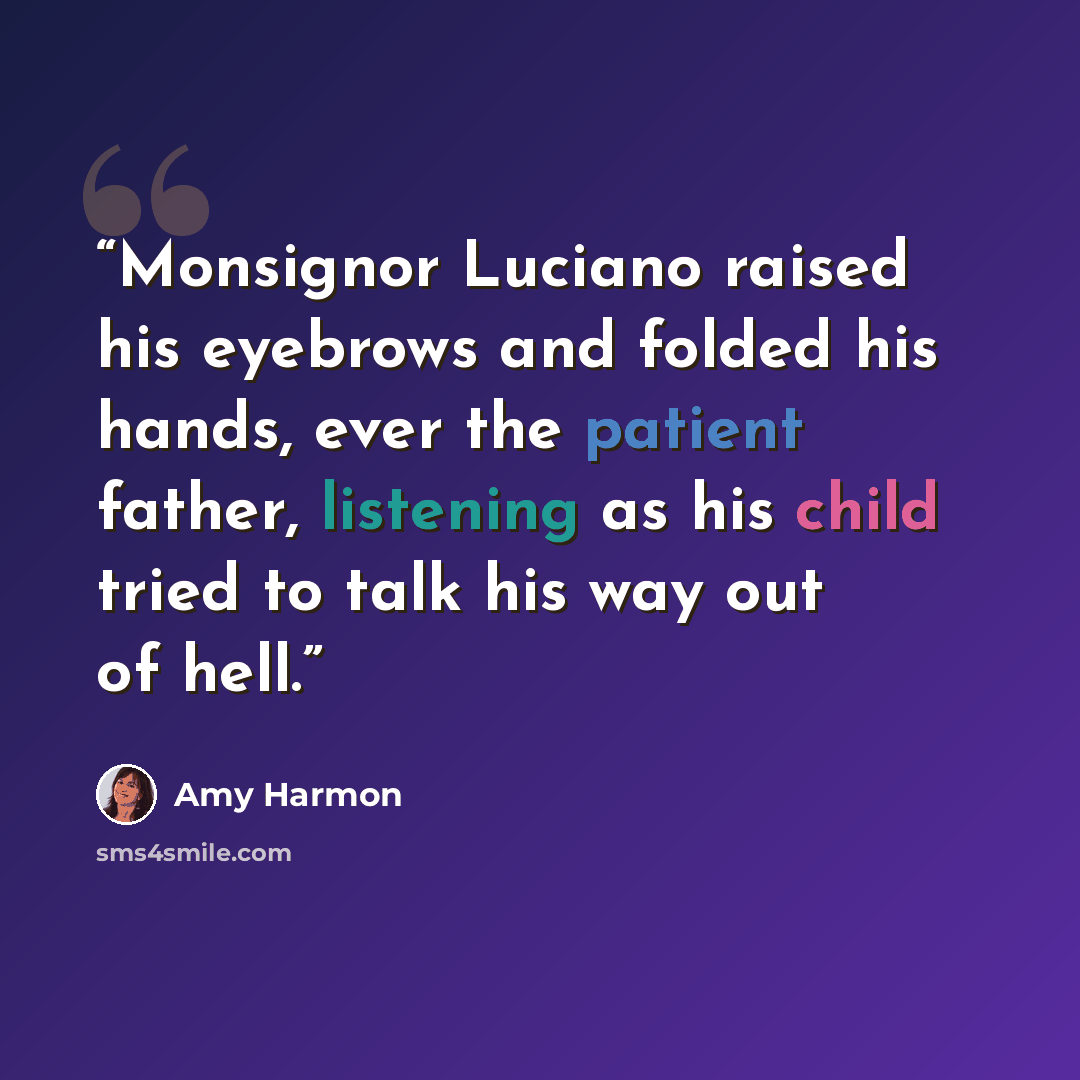 “Monsignor Luciano raised his eyebrows and folded his hands, ever the patient father, listening as his child tried to talk his way out of hell.” quote by Amy Harmon