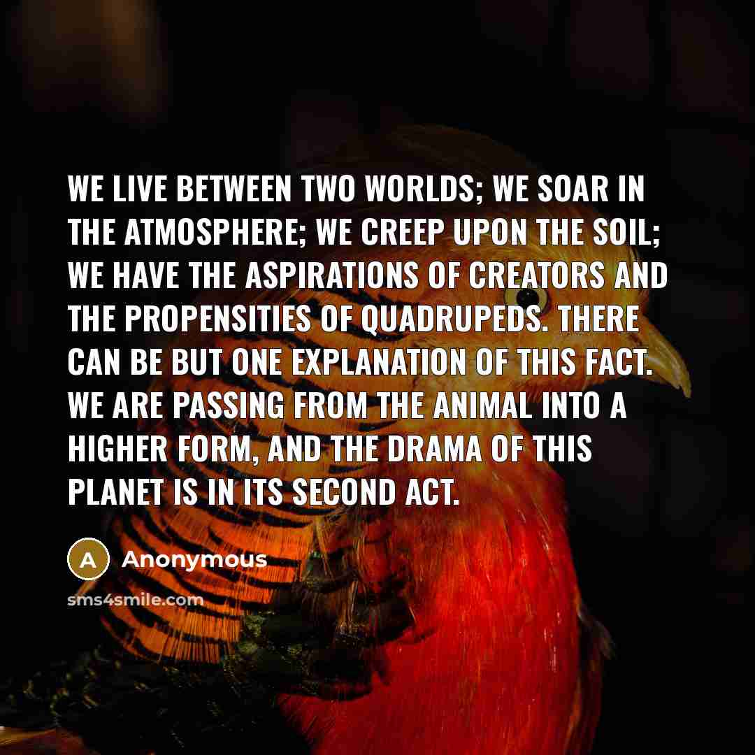 “We live between two worlds; we soar in the atmosphere; we creep upon the soil; we have the aspirations of creators and the propensities of quadrupeds. There can be but one explanation of this fact. We are passing from the animal into a higher form, and the drama of this planet is in its second act.” quote by Anonymous