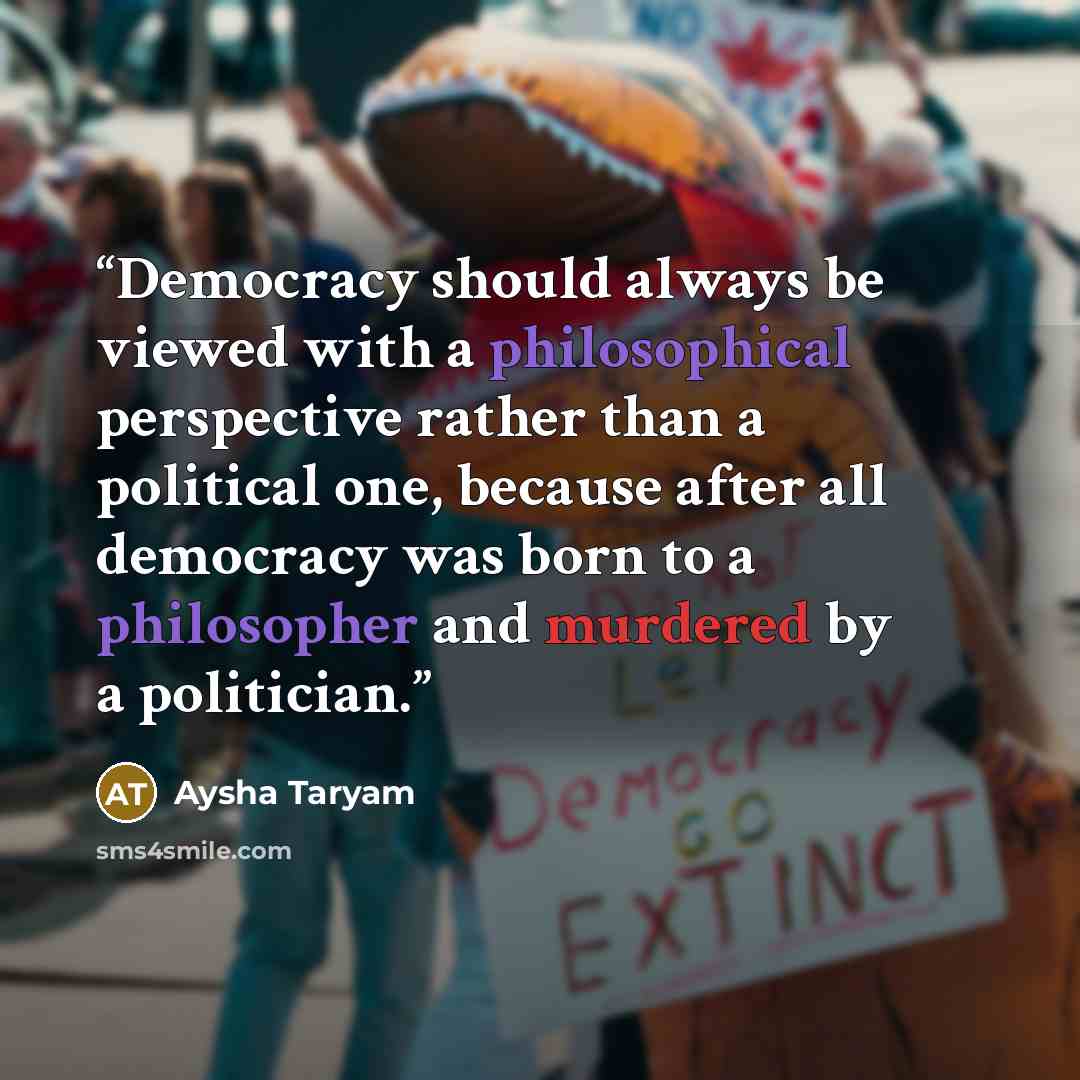 “Democracy should always be viewed with a philosophical perspective rather than a political one, because after all democracy was born to a philosopher and murdered by a politician.” quote by Aysha Taryam