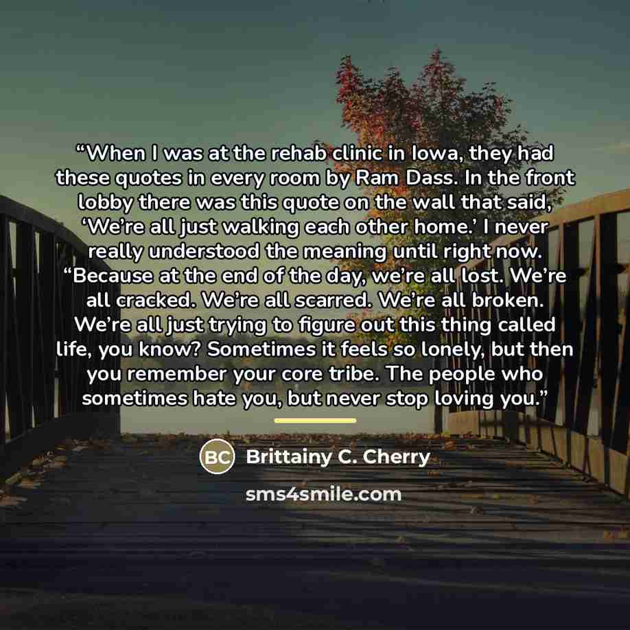 “When I was at the rehab clinic in Iowa, they had these quotes in every room by Ram Dass. In the front lobby there was this quote on the wall that said, ‘We’re all just walking each other home.’ I never really understood the meaning until right now. “Because at the end of the day, we’re all lost…” quote by Brittainy C. Cherry