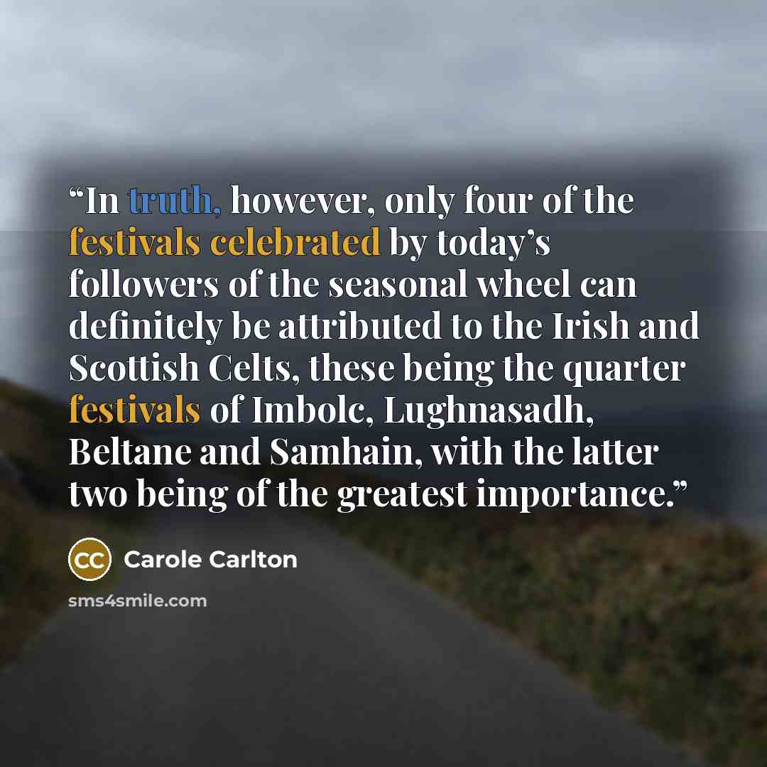 “In truth, however, only four of the festivals celebrated by today’s followers of the seasonal wheel can definitely be attributed to the Irish and Scottish Celts, these being the quarter festivals of Imbolc, Lughnasadh, Beltane and Samhain, with the latter two being of the greatest importance.” quote by Carole Carlton