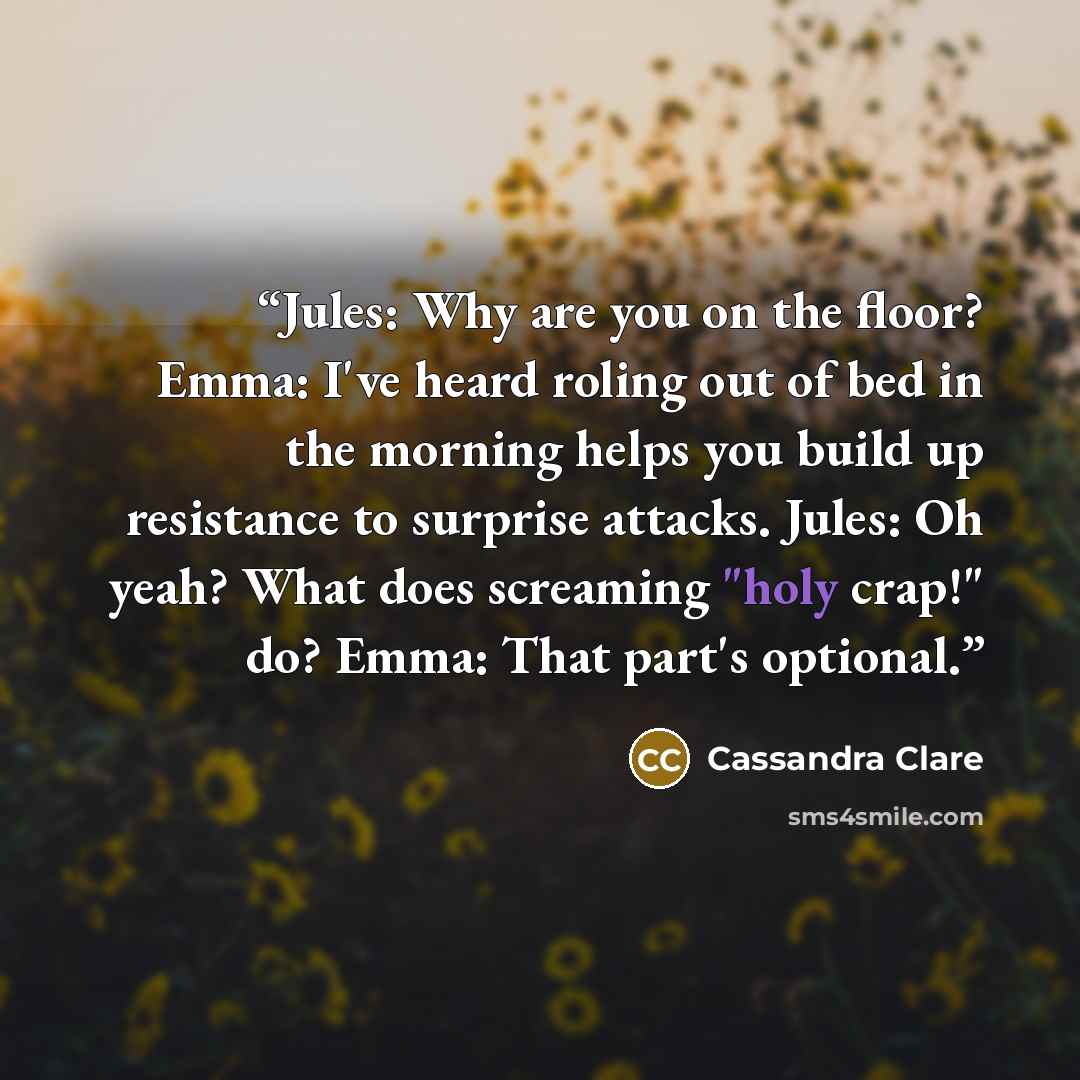 “Jules: Why are you on the floor? Emma: I've heard roling out of bed in the morning helps you build up resistance to surprise attacks. Jules: Oh yeah? What does screaming "holy crap!" do? Emma: That part's optional.” quote by Cassandra Clare