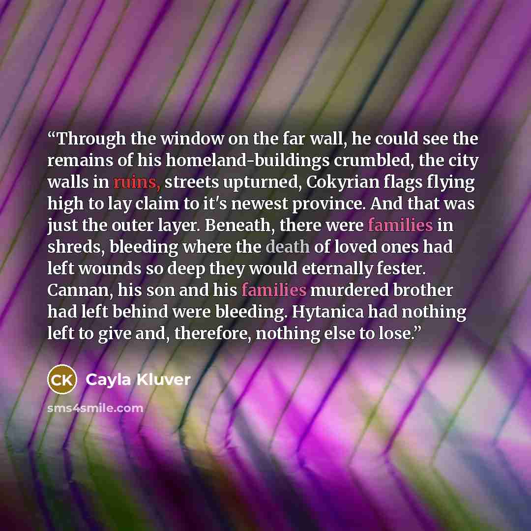 “Through the window on the far wall, he could see the remains of his homeland-buildings crumbled, the city walls in ruins, streets upturned, Cokyrian flags flying high to lay claim to it's newest province. And that was just the outer layer. Beneath, there were families in shreds, bleeding where the…” quote by Cayla Kluver