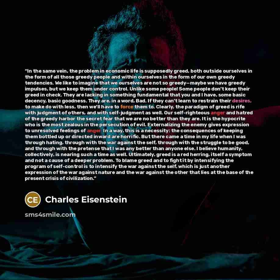 “In the same vein, the problem in economic life is supposedly greed, both outside ourselves in the form of all those greedy people and within ourselves in the form of our own greedy tendencies. We like to imagine that we ourselves are not so greedy—maybe we have greedy impulses, but we keep them…” quote by Charles Eisenstein