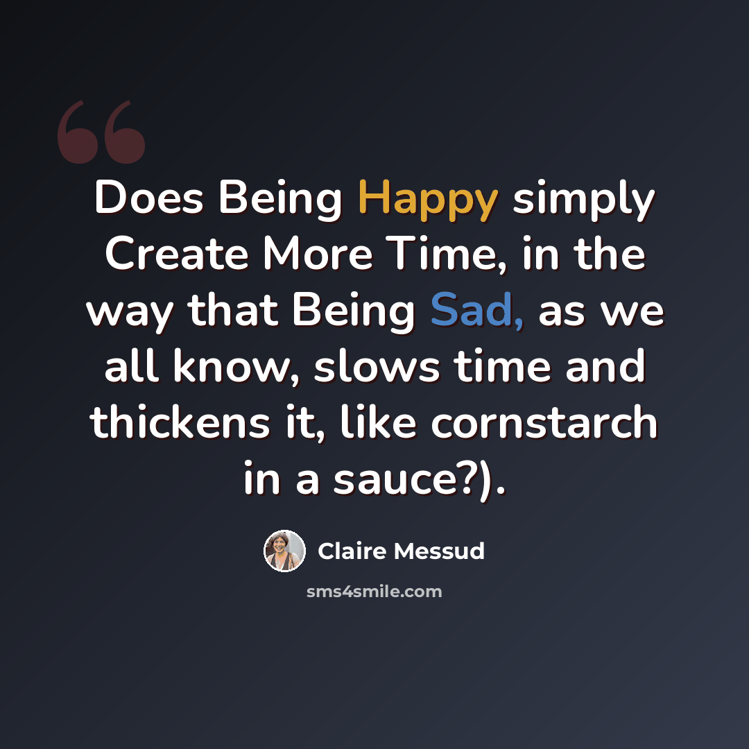 “Does Being Happy simply Create More Time, in the way that Being Sad, as we all know, slows time and thickens it, like cornstarch in a sauce?).” quote by Claire Messud