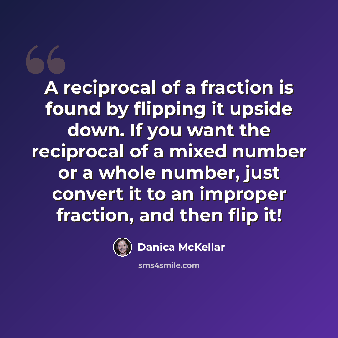 “A reciprocal of a fraction is found by flipping it upside down. If you want the reciprocal of a mixed number or a whole number, just convert it to an improper fraction, and then flip it!” quote by Danica McKellar