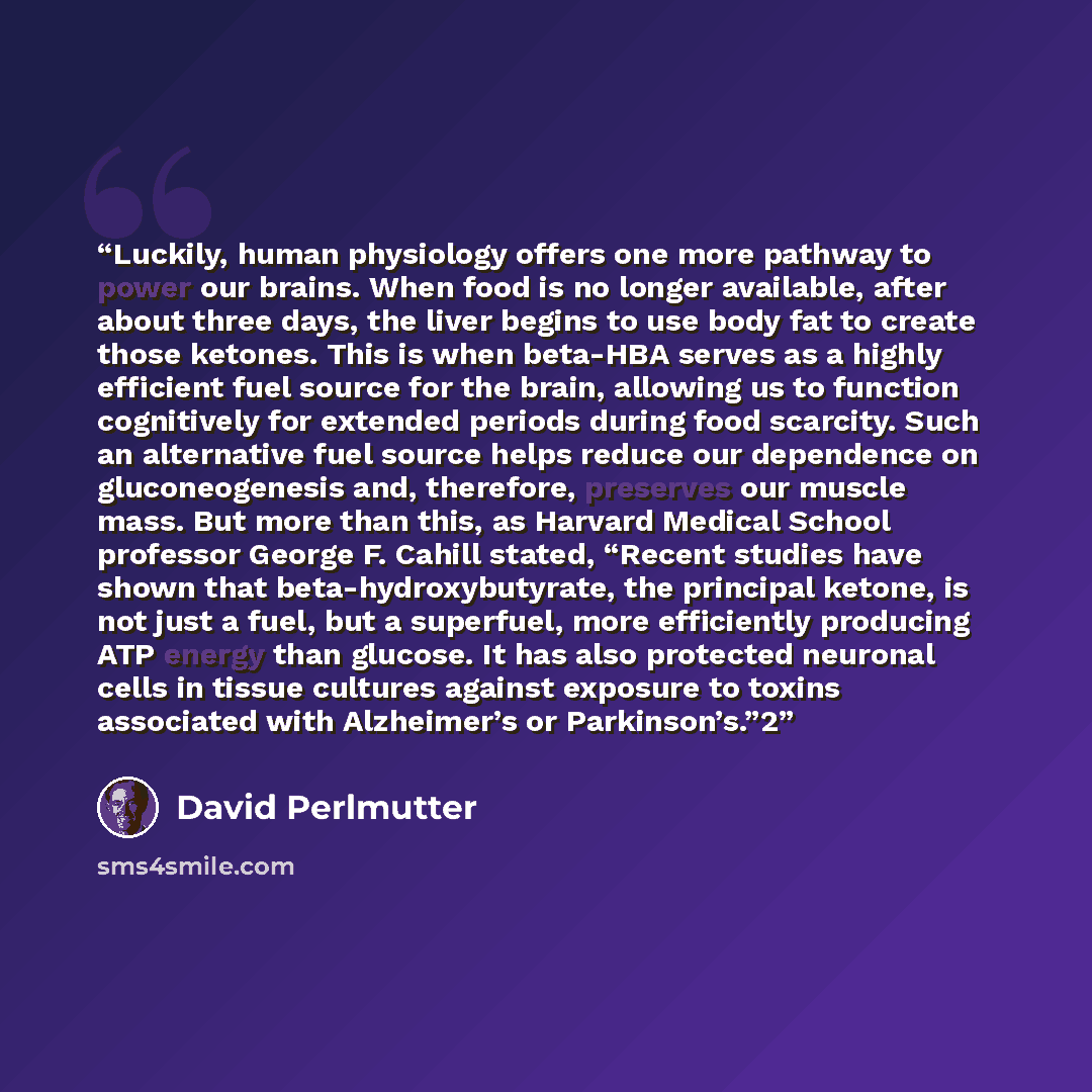 “Luckily, human physiology offers one more pathway to power our brains. When food is no longer available, after about three days, the liver begins to use body fat to create those ketones. This is when beta-HBA serves as a highly efficient fuel source for the brain, allowing us to function…” quote by David Perlmutter