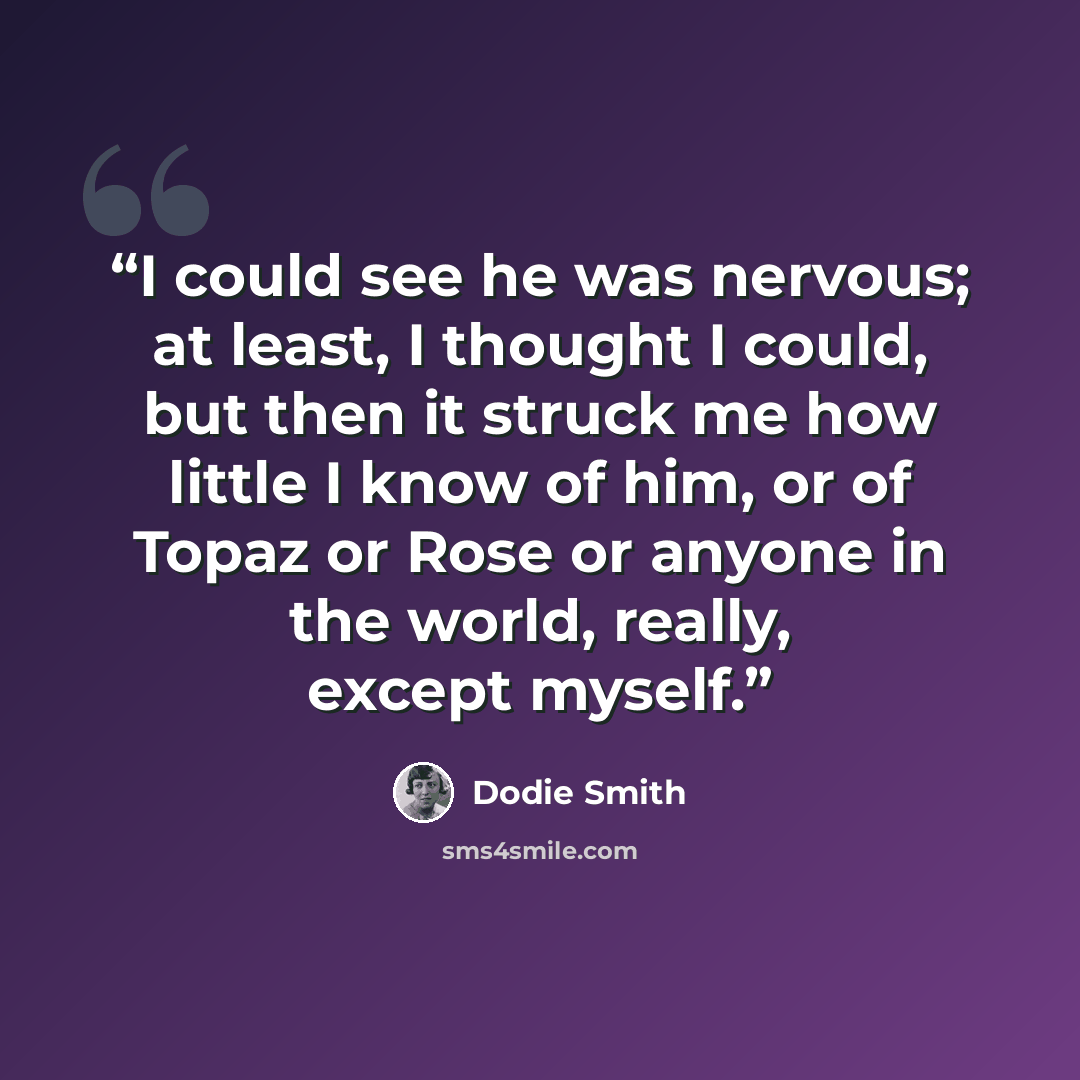 “I could see he was nervous; at least, I thought I could, but then it struck me how little I know of him, or of Topaz or Rose or anyone in the world, really, except myself.” quote by Dodie Smith